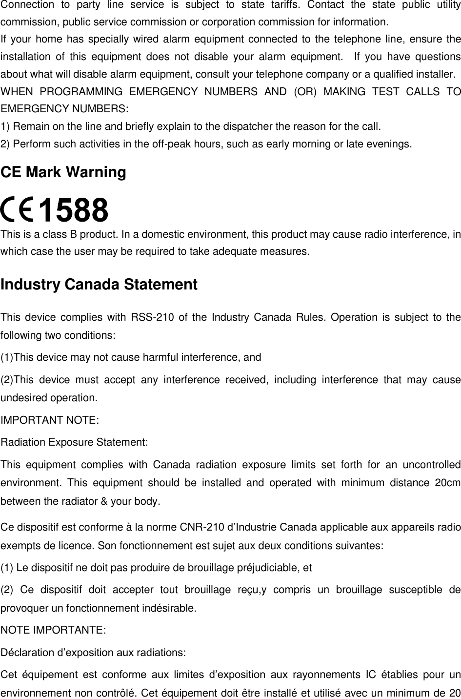  Connection  to  party  line  service  is  subject  to  state  tariffs.  Contact  the  state  public  utility commission, public service commission or corporation commission for information. If your home has specially wired alarm equipment connected to the telephone line, ensure the installation  of  this  equipment  does  not  disable  your  alarm  equipment.    If  you  have  questions about what will disable alarm equipment, consult your telephone company or a qualified installer. WHEN  PROGRAMMING  EMERGENCY  NUMBERS  AND  (OR)  MAKING  TEST  CALLS  TO EMERGENCY NUMBERS: 1) Remain on the line and briefly explain to the dispatcher the reason for the call. 2) Perform such activities in the off-peak hours, such as early morning or late evenings. CE Mark Warning  This is a class B product. In a domestic environment, this product may cause radio interference, in which case the user may be required to take adequate measures. Industry Canada Statement This device complies with RSS-210 of the Industry Canada Rules. Operation is subject to the following two conditions: (1)This device may not cause harmful interference, and   (2)This  device  must  accept  any  interference  received,  including  interference  that  may  cause undesired operation. IMPORTANT NOTE: Radiation Exposure Statement: This  equipment  complies  with  Canada  radiation  exposure  limits  set  forth  for  an  uncontrolled environment.  This  equipment  should  be  installed  and  operated  with  minimum  distance  20cm between the radiator &amp; your body. Ce dispositif est conforme à la norme CNR-210 d’Industrie Canada applicable aux appareils radio exempts de licence. Son fonctionnement est sujet aux deux conditions suivantes: (1) Le dispositif ne doit pas produire de brouillage préjudiciable, et   (2)  Ce  dispositif  doit  accepter  tout  brouillage  reçu,y  compris  un  brouillage  susceptible  de provoquer un fonctionnement indésirable. NOTE IMPORTANTE:   Déclaration d’exposition aux radiations: Cet  équipement  est  conforme  aux  limites  d’exposition  aux  rayonnements  IC  établies  pour  un environnement non contrôlé. Cet équipement doit être installé et utilisé avec un minimum de 20 
