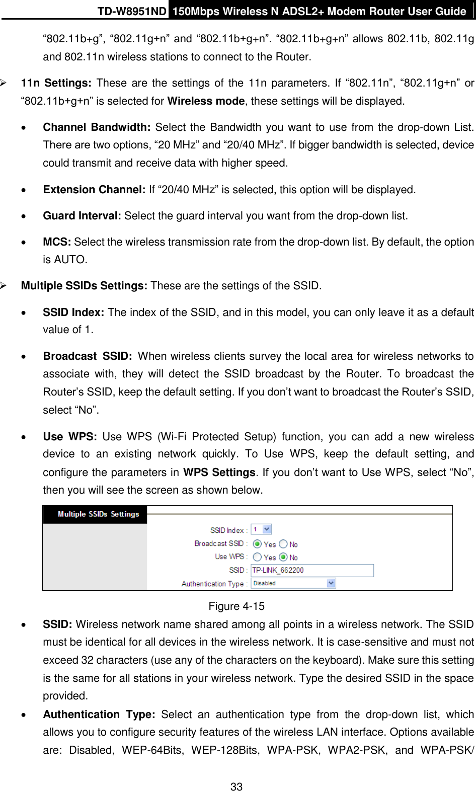 TD-W8951ND 150Mbps Wireless N ADSL2+ Modem Router User Guide  33 “802.11b+g”,  “802.11g+n” and “802.11b+g+n”. “802.11b+g+n”  allows 802.11b, 802.11g and 802.11n wireless stations to connect to the Router.  11n Settings: These are the settings of the 11n parameters. If  “802.11n”,  “802.11g+n”  or “802.11b+g+n” is selected for Wireless mode, these settings will be displayed.  Channel Bandwidth: Select the Bandwidth you want to use from the drop-down List. There are two options, “20 MHz” and “20/40 MHz”. If bigger bandwidth is selected, device could transmit and receive data with higher speed.  Extension Channel: If “20/40 MHz” is selected, this option will be displayed.  Guard Interval: Select the guard interval you want from the drop-down list.  MCS: Select the wireless transmission rate from the drop-down list. By default, the option is AUTO.  Multiple SSIDs Settings: These are the settings of the SSID.  SSID Index: The index of the SSID, and in this model, you can only leave it as a default value of 1.  Broadcast  SSID: When wireless clients survey the local area for wireless networks to associate  with,  they  will  detect  the  SSID  broadcast  by  the  Router.  To  broadcast  the Router’s SSID, keep the default setting. If you don’t want to broadcast the Router’s SSID, select “No”.  Use  WPS:  Use  WPS  (Wi-Fi  Protected  Setup)  function,  you  can  add  a  new  wireless device  to  an  existing  network  quickly.  To  Use  WPS,  keep  the  default  setting,  and configure the parameters in WPS Settings. If you don’t want to Use WPS, select “No”, then you will see the screen as shown below.  Figure 4-15  SSID: Wireless network name shared among all points in a wireless network. The SSID must be identical for all devices in the wireless network. It is case-sensitive and must not exceed 32 characters (use any of the characters on the keyboard). Make sure this setting is the same for all stations in your wireless network. Type the desired SSID in the space provided.  Authentication  Type:  Select  an  authentication  type  from  the  drop-down  list,  which allows you to configure security features of the wireless LAN interface. Options available are:  Disabled,  WEP-64Bits,  WEP-128Bits,  WPA-PSK,  WPA2-PSK,  and  WPA-PSK/ 