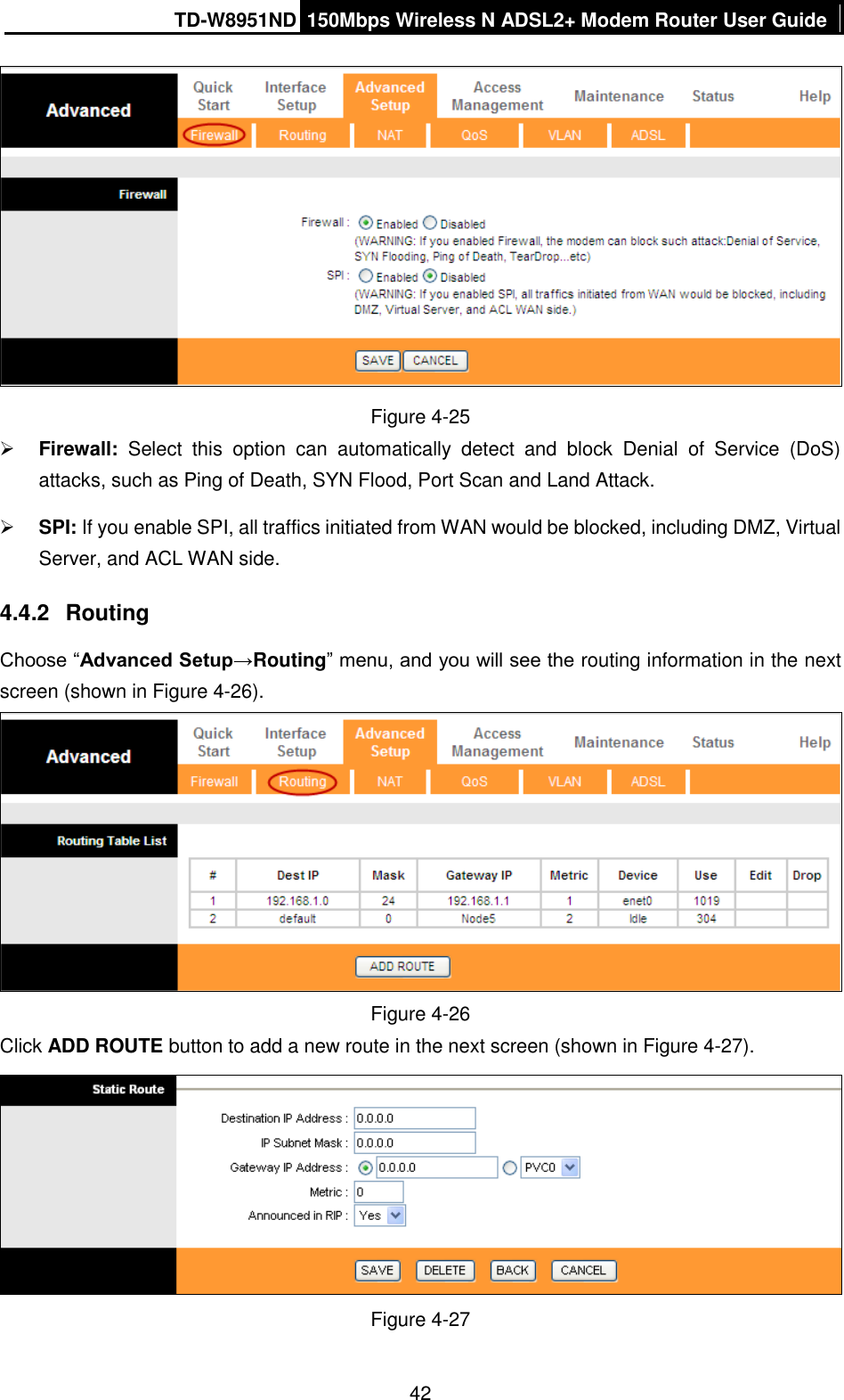 TD-W8951ND 150Mbps Wireless N ADSL2+ Modem Router User Guide  42  Figure 4-25  Firewall:  Select  this  option  can  automatically  detect  and  block  Denial  of  Service  (DoS) attacks, such as Ping of Death, SYN Flood, Port Scan and Land Attack.  SPI: If you enable SPI, all traffics initiated from WAN would be blocked, including DMZ, Virtual Server, and ACL WAN side. 4.4.2  Routing Choose “Advanced Setup→Routing” menu, and you will see the routing information in the next screen (shown in Figure 4-26).  Figure 4-26 Click ADD ROUTE button to add a new route in the next screen (shown in Figure 4-27).  Figure 4-27 