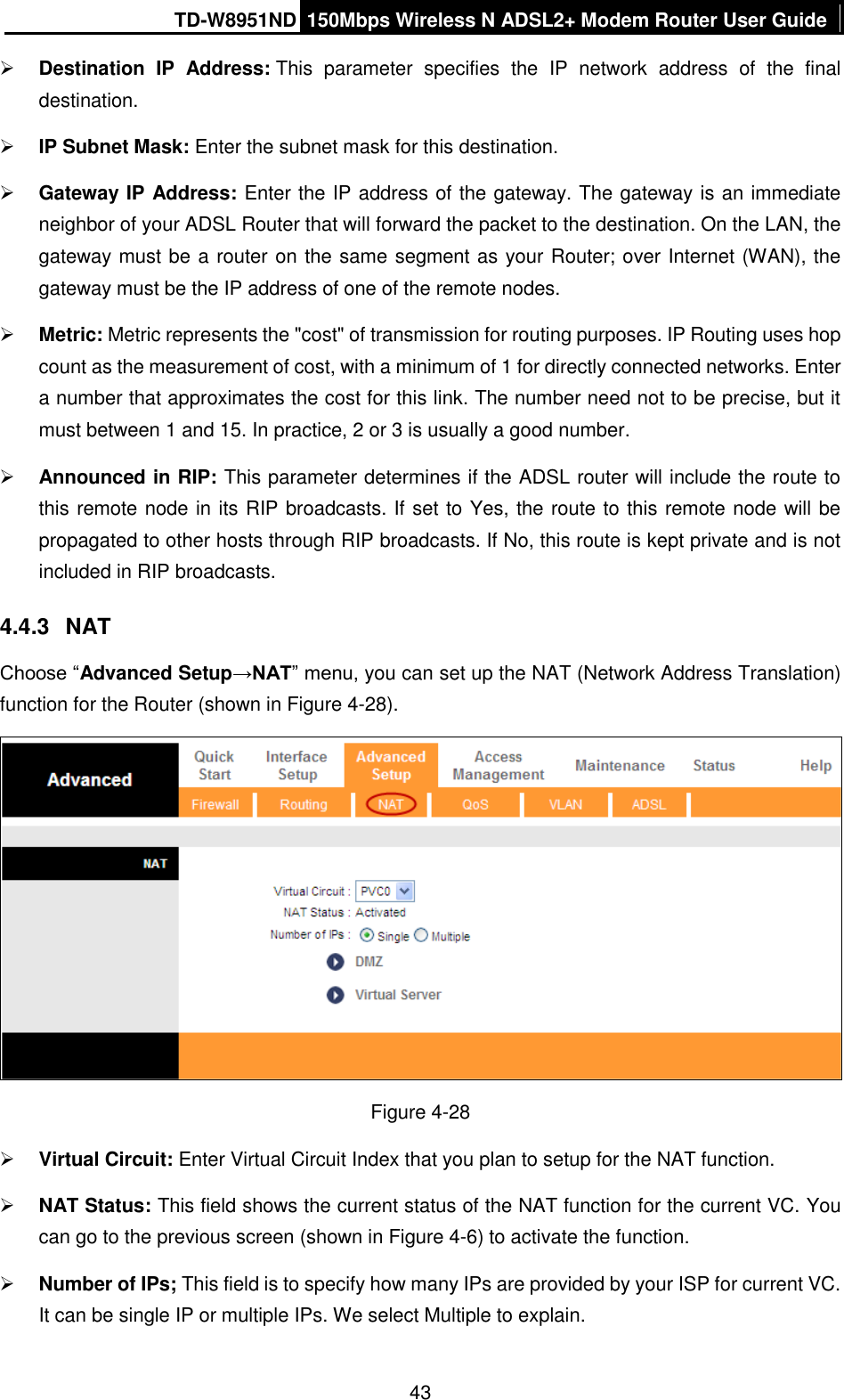 TD-W8951ND 150Mbps Wireless N ADSL2+ Modem Router User Guide  43  Destination  IP  Address: This  parameter  specifies  the  IP  network  address  of  the  final destination.  IP Subnet Mask: Enter the subnet mask for this destination.  Gateway IP Address: Enter the IP address of the gateway. The gateway is an immediate neighbor of your ADSL Router that will forward the packet to the destination. On the LAN, the gateway must be a router on the same segment as your Router; over Internet (WAN), the gateway must be the IP address of one of the remote nodes.  Metric: Metric represents the &quot;cost&quot; of transmission for routing purposes. IP Routing uses hop count as the measurement of cost, with a minimum of 1 for directly connected networks. Enter a number that approximates the cost for this link. The number need not to be precise, but it must between 1 and 15. In practice, 2 or 3 is usually a good number.  Announced in RIP: This parameter determines if the ADSL router will include the route to this remote node in its RIP broadcasts. If set to Yes, the route to this remote node will be propagated to other hosts through RIP broadcasts. If No, this route is kept private and is not included in RIP broadcasts. 4.4.3  NAT Choose “Advanced Setup→NAT” menu, you can set up the NAT (Network Address Translation) function for the Router (shown in Figure 4-28).  Figure 4-28  Virtual Circuit: Enter Virtual Circuit Index that you plan to setup for the NAT function.  NAT Status: This field shows the current status of the NAT function for the current VC. You can go to the previous screen (shown in Figure 4-6) to activate the function.  Number of IPs; This field is to specify how many IPs are provided by your ISP for current VC. It can be single IP or multiple IPs. We select Multiple to explain. 