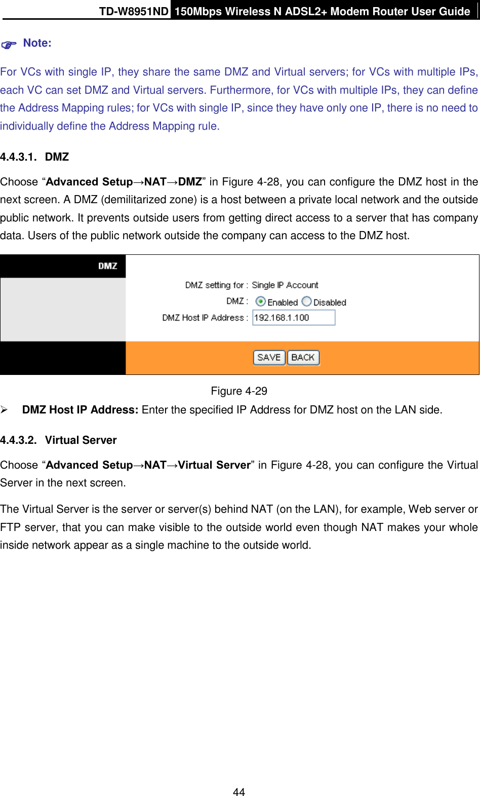 TD-W8951ND 150Mbps Wireless N ADSL2+ Modem Router User Guide  44  Note: For VCs with single IP, they share the same DMZ and Virtual servers; for VCs with multiple IPs, each VC can set DMZ and Virtual servers. Furthermore, for VCs with multiple IPs, they can define the Address Mapping rules; for VCs with single IP, since they have only one IP, there is no need to individually define the Address Mapping rule. 4.4.3.1.  DMZ Choose “Advanced Setup→NAT→DMZ” in Figure 4-28, you can configure the DMZ host in the next screen. A DMZ (demilitarized zone) is a host between a private local network and the outside public network. It prevents outside users from getting direct access to a server that has company data. Users of the public network outside the company can access to the DMZ host.  Figure 4-29  DMZ Host IP Address: Enter the specified IP Address for DMZ host on the LAN side. 4.4.3.2.  Virtual Server Choose “Advanced Setup→NAT→Virtual Server” in Figure 4-28, you can configure the Virtual Server in the next screen.   The Virtual Server is the server or server(s) behind NAT (on the LAN), for example, Web server or FTP server, that you can make visible to the outside world even though NAT makes your whole inside network appear as a single machine to the outside world. 