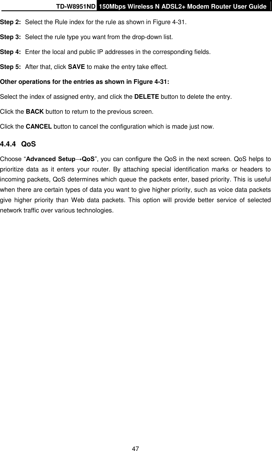 TD-W8951ND 150Mbps Wireless N ADSL2+ Modem Router User Guide  47 Step 2:  Select the Rule index for the rule as shown in Figure 4-31. Step 3:  Select the rule type you want from the drop-down list. Step 4:  Enter the local and public IP addresses in the corresponding fields. Step 5:  After that, click SAVE to make the entry take effect. Other operations for the entries as shown in Figure 4-31: Select the index of assigned entry, and click the DELETE button to delete the entry. Click the BACK button to return to the previous screen. Click the CANCEL button to cancel the configuration which is made just now. 4.4.4  QoS Choose “Advanced Setup→QoS”, you can configure the QoS in the next screen. QoS helps to prioritize data  as  it  enters  your  router.  By  attaching  special  identification marks  or  headers  to incoming packets, QoS determines which queue the packets enter, based priority. This is useful when there are certain types of data you want to give higher priority, such as voice data packets give  higher  priority  than  Web  data  packets.  This  option  will  provide  better  service  of  selected network traffic over various technologies. 