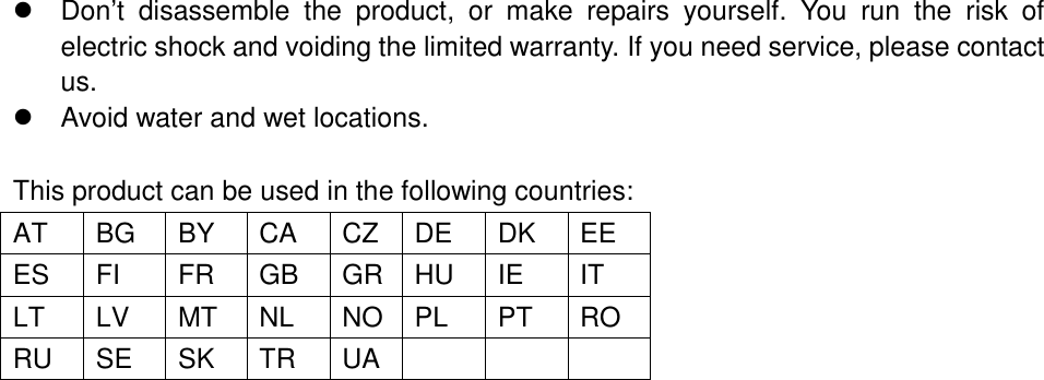    Don’t  disassemble  the  product,  or  make  repairs  yourself.  You  run  the  risk  of electric shock and voiding the limited warranty. If you need service, please contact us.   Avoid water and wet locations.  This product can be used in the following countries: AT BG BY CA CZ DE DK EE ES FI FR GB GR HU IE IT LT LV MT NL NO PL PT RO RU SE SK TR UA    