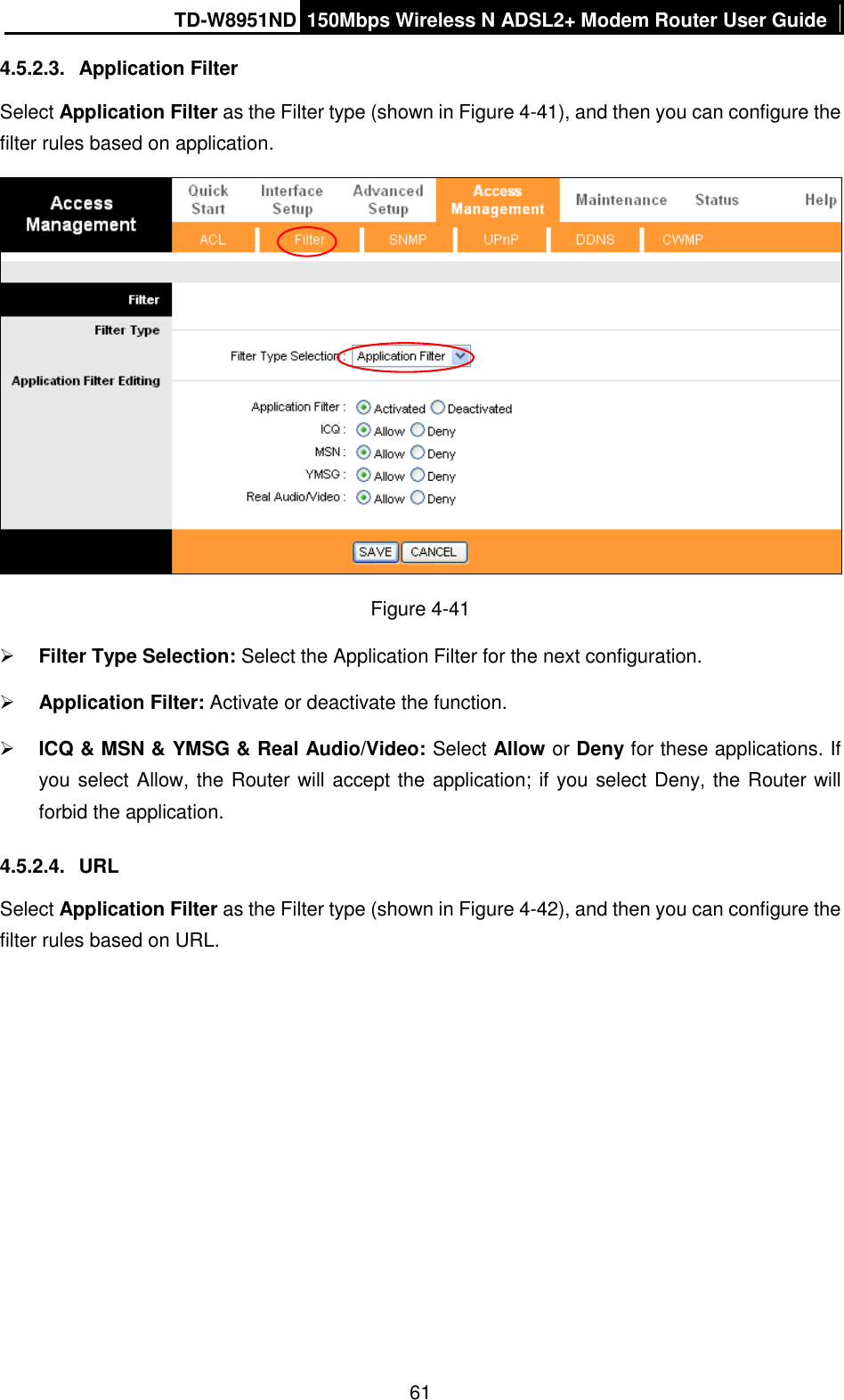 TD-W8951ND 150Mbps Wireless N ADSL2+ Modem Router User Guide  61 4.5.2.3.  Application Filter Select Application Filter as the Filter type (shown in Figure 4-41), and then you can configure the filter rules based on application.  Figure 4-41  Filter Type Selection: Select the Application Filter for the next configuration.  Application Filter: Activate or deactivate the function.  ICQ &amp; MSN &amp; YMSG &amp; Real Audio/Video: Select Allow or Deny for these applications. If you select Allow, the Router will accept the application; if you select Deny, the Router will forbid the application. 4.5.2.4.  URL Select Application Filter as the Filter type (shown in Figure 4-42), and then you can configure the filter rules based on URL. 