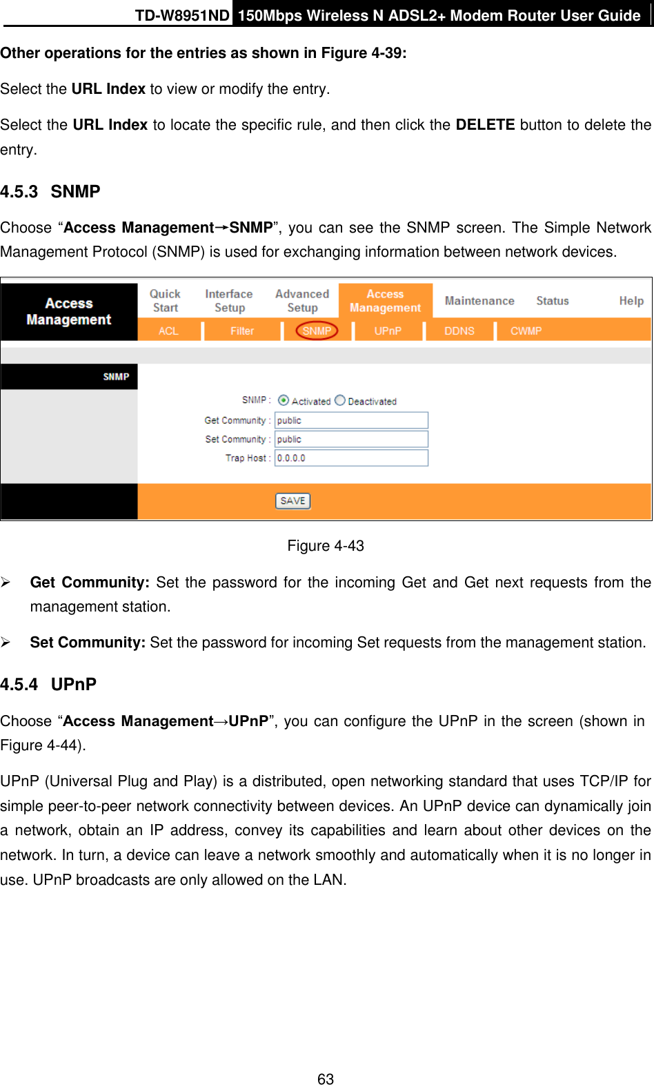 TD-W8951ND 150Mbps Wireless N ADSL2+ Modem Router User Guide  63 Other operations for the entries as shown in Figure 4-39: Select the URL Index to view or modify the entry. Select the URL Index to locate the specific rule, and then click the DELETE button to delete the entry. 4.5.3  SNMP Choose “Access Management→SNMP”, you can see the SNMP screen. The Simple Network Management Protocol (SNMP) is used for exchanging information between network devices.  Figure 4-43  Get Community:  Set the password for the incoming Get and Get next requests from the management station.  Set Community: Set the password for incoming Set requests from the management station. 4.5.4  UPnP Choose “Access Management→UPnP”, you can configure the UPnP in the screen (shown in Figure 4-44). UPnP (Universal Plug and Play) is a distributed, open networking standard that uses TCP/IP for simple peer-to-peer network connectivity between devices. An UPnP device can dynamically join a network, obtain an  IP address, convey its  capabilities and learn about other devices on the network. In turn, a device can leave a network smoothly and automatically when it is no longer in use. UPnP broadcasts are only allowed on the LAN. 