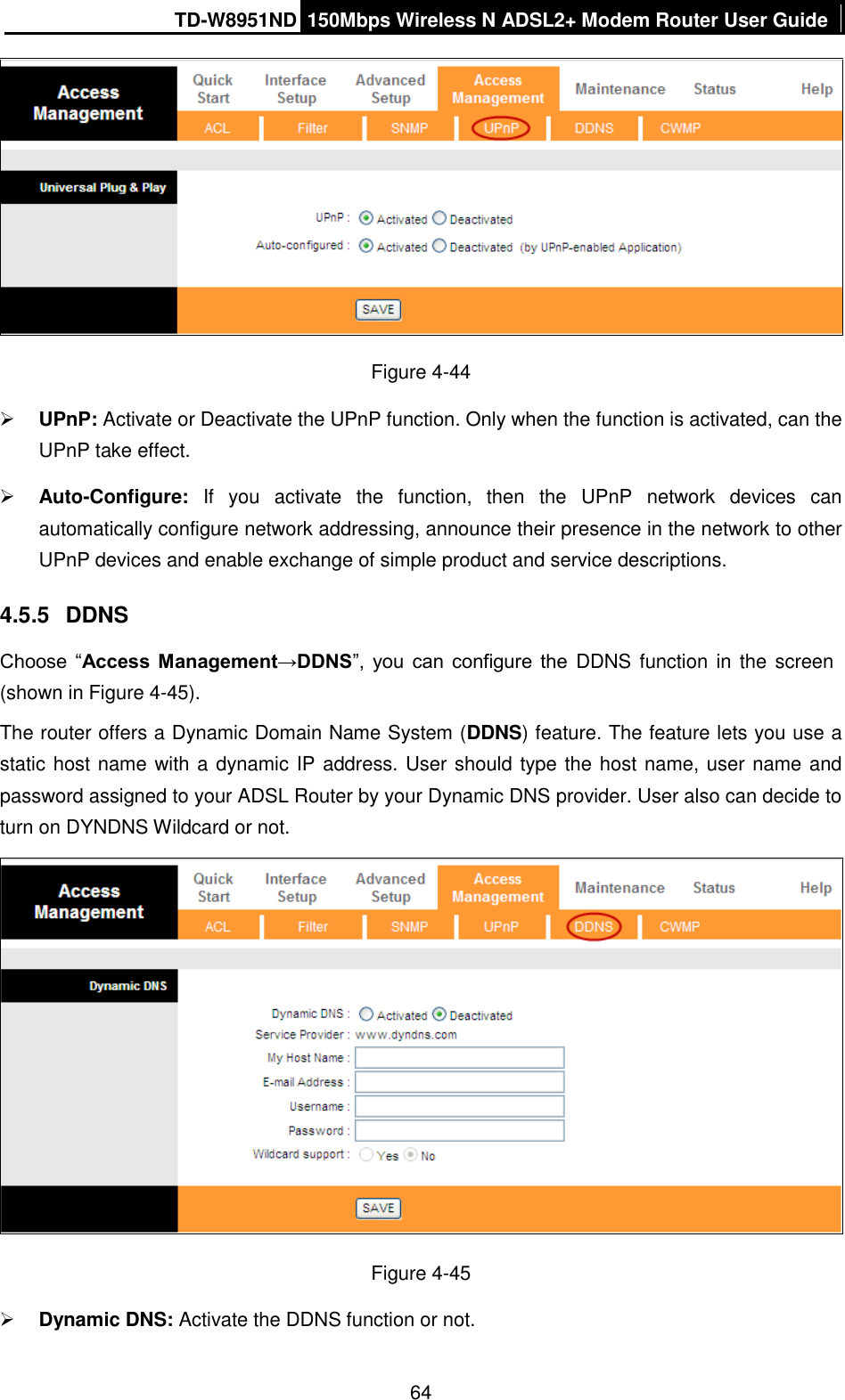 TD-W8951ND 150Mbps Wireless N ADSL2+ Modem Router User Guide  64  Figure 4-44  UPnP: Activate or Deactivate the UPnP function. Only when the function is activated, can the UPnP take effect.  Auto-Configure:  If  you  activate  the  function,  then  the  UPnP  network  devices  can automatically configure network addressing, announce their presence in the network to other UPnP devices and enable exchange of simple product and service descriptions. 4.5.5  DDNS Choose  “Access  Management→DDNS”,  you  can  configure  the  DDNS function in the screen (shown in Figure 4-45). The router offers a Dynamic Domain Name System (DDNS) feature. The feature lets you use a static host name with a dynamic IP address. User should type the host name, user name and password assigned to your ADSL Router by your Dynamic DNS provider. User also can decide to turn on DYNDNS Wildcard or not.  Figure 4-45  Dynamic DNS: Activate the DDNS function or not. 