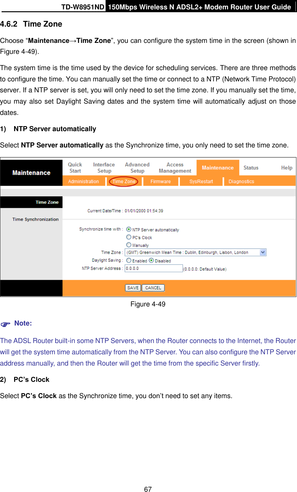 TD-W8951ND 150Mbps Wireless N ADSL2+ Modem Router User Guide  67 4.6.2  Time Zone Choose “Maintenance→Time Zone”, you can configure the system time in the screen (shown in Figure 4-49). The system time is the time used by the device for scheduling services. There are three methods to configure the time. You can manually set the time or connect to a NTP (Network Time Protocol) server. If a NTP server is set, you will only need to set the time zone. If you manually set the time, you may also set Daylight Saving dates and the system time will automatically adjust on those dates. 1)  NTP Server automatically Select NTP Server automatically as the Synchronize time, you only need to set the time zone.  Figure 4-49  Note: The ADSL Router built-in some NTP Servers, when the Router connects to the Internet, the Router will get the system time automatically from the NTP Server. You can also configure the NTP Server address manually, and then the Router will get the time from the specific Server firstly. 2) PC’s Clock Select PC’s Clock as the Synchronize time, you don’t need to set any items. 