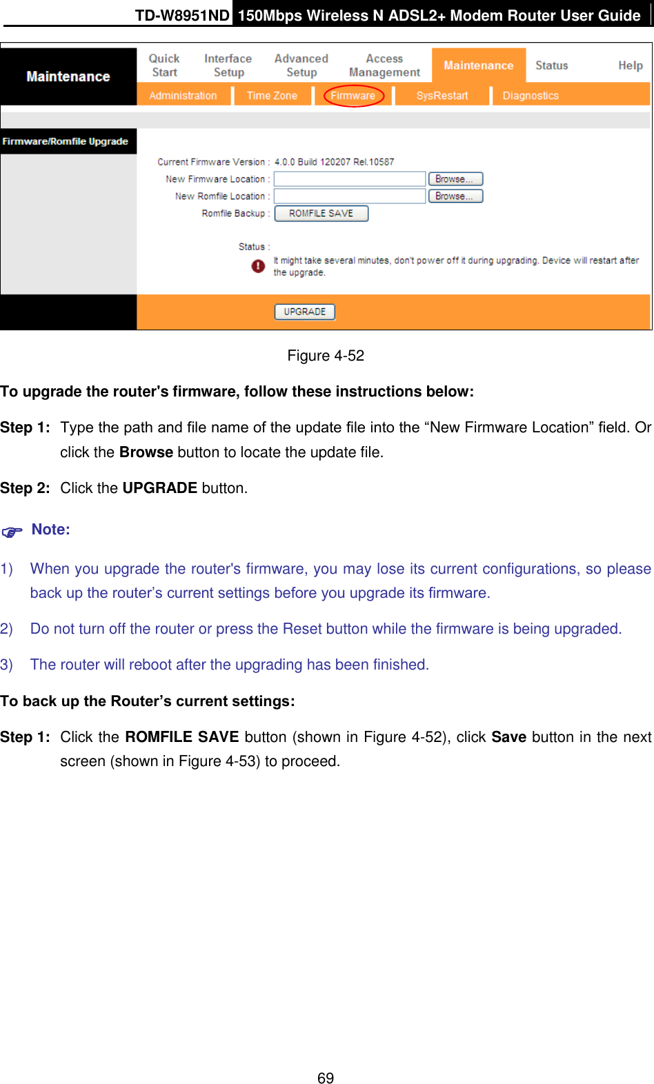 TD-W8951ND 150Mbps Wireless N ADSL2+ Modem Router User Guide  69  Figure 4-52 To upgrade the router&apos;s firmware, follow these instructions below: Step 1:  Type the path and file name of the update file into the “New Firmware Location” field. Or click the Browse button to locate the update file. Step 2:  Click the UPGRADE button.  Note: 1)  When you upgrade the router&apos;s firmware, you may lose its current configurations, so please back up the router’s current settings before you upgrade its firmware. 2)  Do not turn off the router or press the Reset button while the firmware is being upgraded. 3)  The router will reboot after the upgrading has been finished. To back up the Router’s current settings: Step 1:  Click the ROMFILE SAVE button (shown in Figure 4-52), click Save button in the next screen (shown in Figure 4-53) to proceed. 