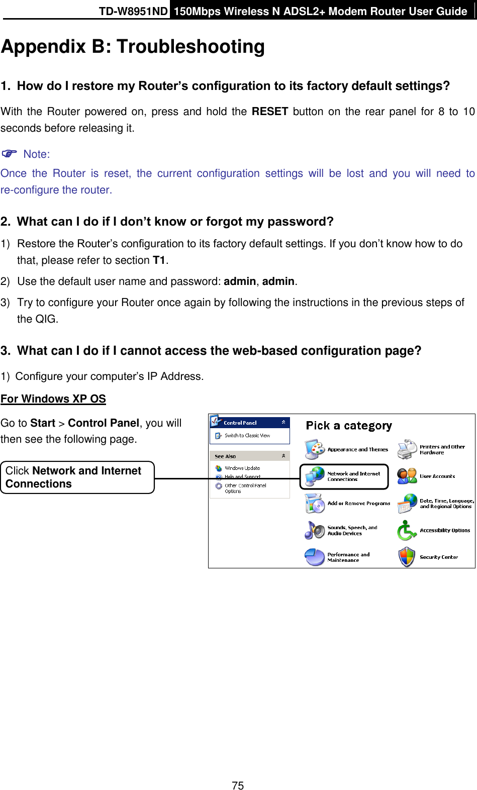 TD-W8951ND 150Mbps Wireless N ADSL2+ Modem Router User Guide  75 Appendix B: Troubleshooting 1. How do I restore my Router’s configuration to its factory default settings? With the Router powered on,  press and hold the RESET button on  the rear panel  for 8 to 10 seconds before releasing it.  Note: Once  the  Router  is  reset,  the  current  configuration  settings  will  be  lost  and  you  will  need  to re-configure the router.   2. What can I do if I don’t know or forgot my password? 1) Restore the Router’s configuration to its factory default settings. If you don’t know how to do that, please refer to section T1. 2)  Use the default user name and password: admin, admin. 3)  Try to configure your Router once again by following the instructions in the previous steps of the QIG. 3.  What can I do if I cannot access the web-based configuration page? 1) Configure your computer’s IP Address. For Windows XP OS   Go to Start &gt; Control Panel, you will then see the following page. Click Network and Internet Connections 