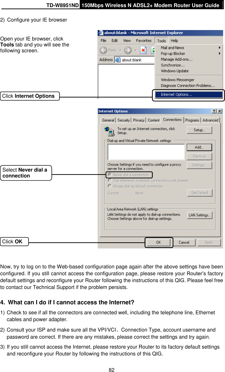 TD-W8951ND 150Mbps Wireless N ADSL2+ Modem Router User Guide  82 2)  Configure your IE browser     Now, try to log on to the Web-based configuration page again after the above settings have been configured. If you still cannot access the configuration page, please restore your Router’s factory default settings and reconfigure your Router following the instructions of this QIG. Please feel free to contact our Technical Support if the problem persists. 4.  What can I do if I cannot access the Internet? 1) Check to see if all the connectors are connected well, including the telephone line, Ethernet cables and power adapter. 2) Consult your ISP and make sure all the VPI/VCI、Connection Type, account username and password are correct. If there are any mistakes, please correct the settings and try again. 3) If you still cannot access the Internet, please restore your Router to its factory default settings and reconfigure your Router by following the instructions of this QIG. Open your IE browser, click Tools tab and you will see the following screen.  Click Internet Options Click OK Select Never dial a connection 