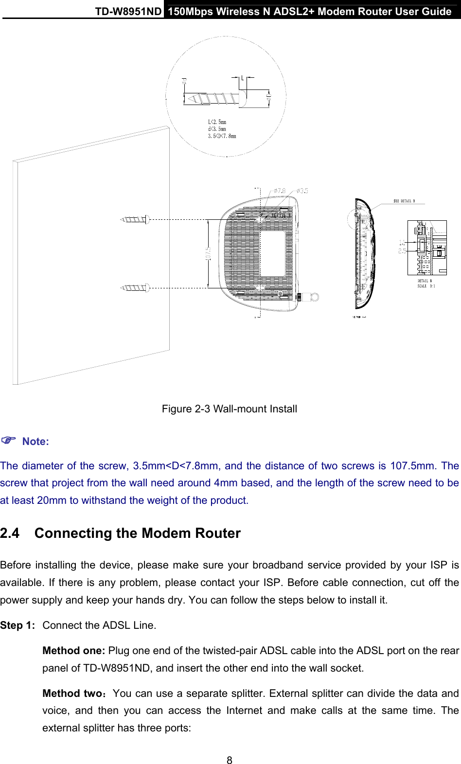 TD-W8951ND  150Mbps Wireless N ADSL2+ Modem Router User Guide  Figure 2-3 Wall-mount Install  Note: The diameter of the screw, 3.5mm&lt;D&lt;7.8mm, and the distance of two screws is 107.5mm. The screw that project from the wall need around 4mm based, and the length of the screw need to be at least 20mm to withstand the weight of the product. 2.4  Connecting the Modem Router Before installing the device, please make sure your broadband service provided by your ISP is available. If there is any problem, please contact your ISP. Before cable connection, cut off the power supply and keep your hands dry. You can follow the steps below to install it. Step 1:  Connect the ADSL Line. Method one: Plug one end of the twisted-pair ADSL cable into the ADSL port on the rear panel of TD-W8951ND, and insert the other end into the wall socket. Method two：You can use a separate splitter. External splitter can divide the data and voice, and then you can access the Internet and make calls at the same time. The external splitter has three ports: 8 