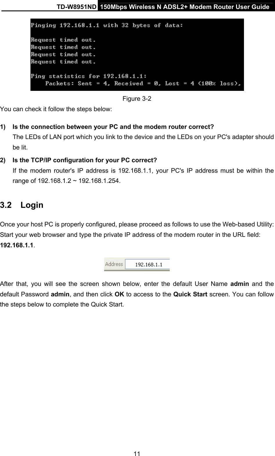 TD-W8951ND  150Mbps Wireless N ADSL2+ Modem Router User Guide  Figure 3-2 You can check it follow the steps below: 1)  Is the connection between your PC and the modem router correct? The LEDs of LAN port which you link to the device and the LEDs on your PC&apos;s adapter should be lit. 2)  Is the TCP/IP configuration for your PC correct? If the modem router&apos;s IP address is 192.168.1.1, your PC&apos;s IP address must be within the range of 192.168.1.2 ~ 192.168.1.254. 3.2  Login Once your host PC is properly configured, please proceed as follows to use the Web-based Utility: Start your web browser and type the private IP address of the modem router in the URL field: 192.168.1.1.   After that, you will see the screen shown below, enter the default User Name admin and the default Password admin, and then click OK to access to the Quick Start screen. You can follow the steps below to complete the Quick Start. 11 
