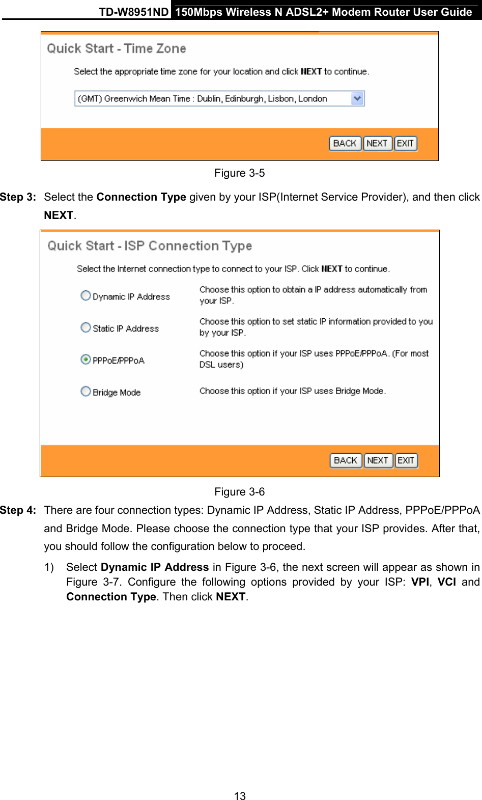TD-W8951ND  150Mbps Wireless N ADSL2+ Modem Router User Guide  Figure 3-5 Step 3:  Select the Connection Type given by your ISP(Internet Service Provider), and then click NEXT.  Figure 3-6 Step 4:  There are four connection types: Dynamic IP Address, Static IP Address, PPPoE/PPPoA and Bridge Mode. Please choose the connection type that your ISP provides. After that, you should follow the configuration below to proceed. 1) Select Dynamic IP Address in Figure 3-6, the next screen will appear as shown in Figure 3-7.  Configure the following options provided by your ISP: VPI,  VCI and Connection Type. Then click NEXT.  13 