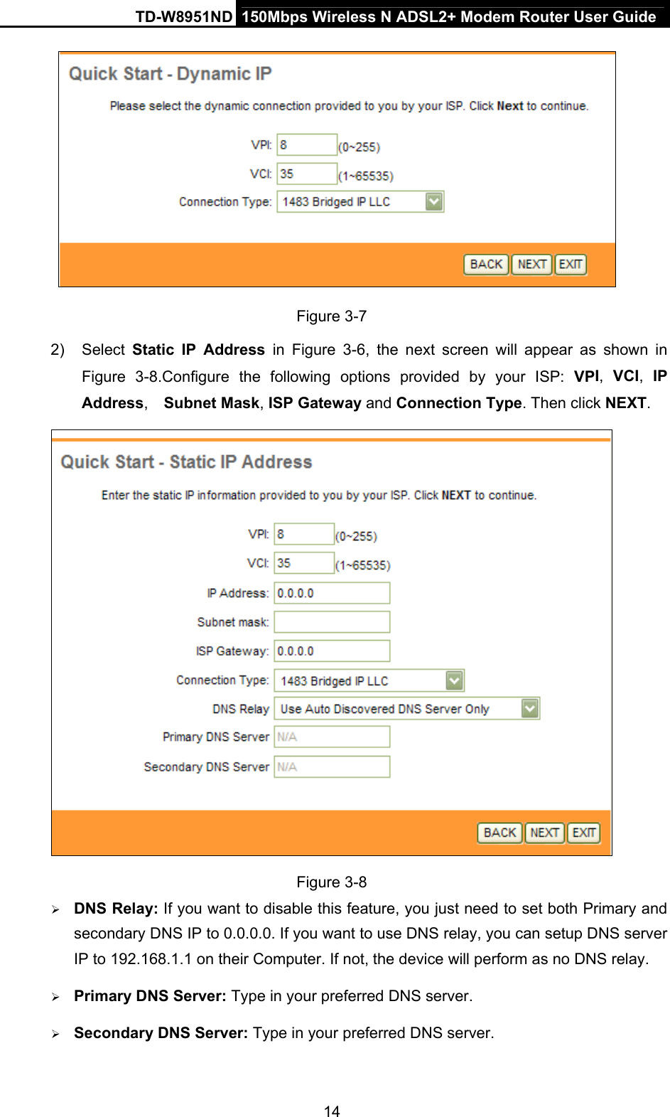 TD-W8951ND  150Mbps Wireless N ADSL2+ Modem Router User Guide  Figure 3-7 2) Select Static IP Address in  Figure 3-6, the next screen will appear as shown in Figure 3-8.Configure the following options provided by your ISP: VPI,  VCI,  IP Address,  Subnet Mask, ISP Gateway and Connection Type. Then click NEXT.  Figure 3-8  DNS Relay: If you want to disable this feature, you just need to set both Primary and secondary DNS IP to 0.0.0.0. If you want to use DNS relay, you can setup DNS server IP to 192.168.1.1 on their Computer. If not, the device will perform as no DNS relay.  Primary DNS Server: Type in your preferred DNS server.  Secondary DNS Server: Type in your preferred DNS server. 14 
