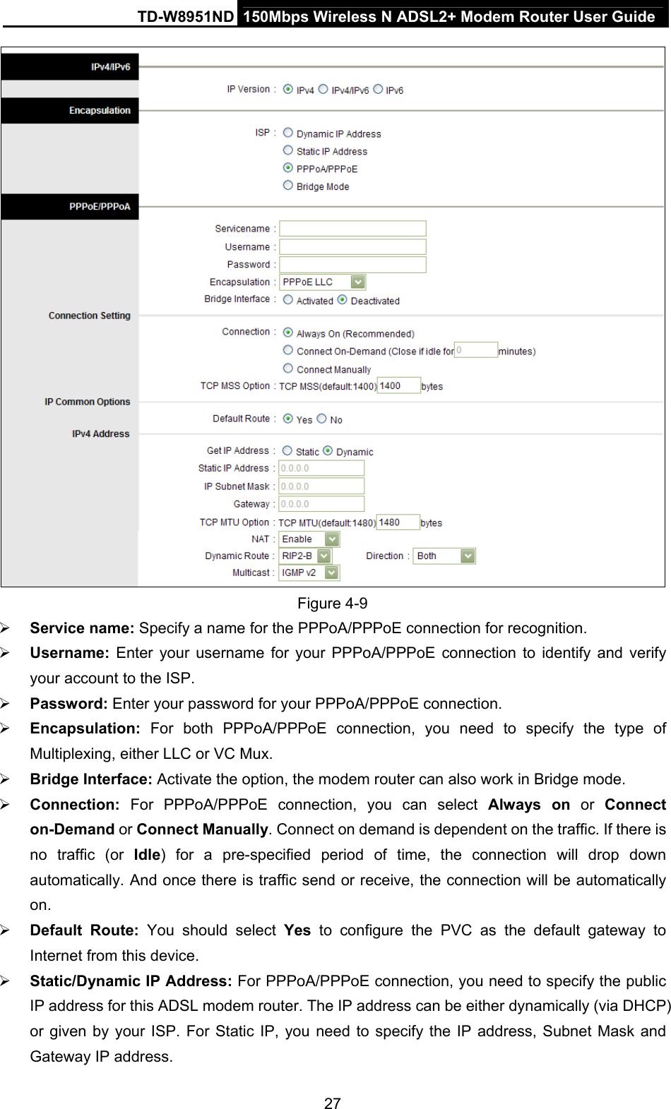 TD-W8951ND  150Mbps Wireless N ADSL2+ Modem Router User Guide  Figure 4-9  Service name: Specify a name for the PPPoA/PPPoE connection for recognition.    Username:  Enter your username for your PPPoA/PPPoE connection to identify and verify your account to the ISP.  Password: Enter your password for your PPPoA/PPPoE connection.  Encapsulation:  For both PPPoA/PPPoE connection, you need to specify the type of Multiplexing, either LLC or VC Mux.  Bridge Interface: Activate the option, the modem router can also work in Bridge mode.  Connection: For PPPoA/PPPoE connection, you can select Always on or Connect on-Demand or Connect Manually. Connect on demand is dependent on the traffic. If there is no traffic (or Idle) for a pre-specified period of time, the connection will drop down automatically. And once there is traffic send or receive, the connection will be automatically on.  Default Route: You should select Yes to configure the PVC as the default gateway to Internet from this device.  Static/Dynamic IP Address: For PPPoA/PPPoE connection, you need to specify the public IP address for this ADSL modem router. The IP address can be either dynamically (via DHCP) or given by your ISP. For Static IP, you need to specify the IP address, Subnet Mask and Gateway IP address. 27 