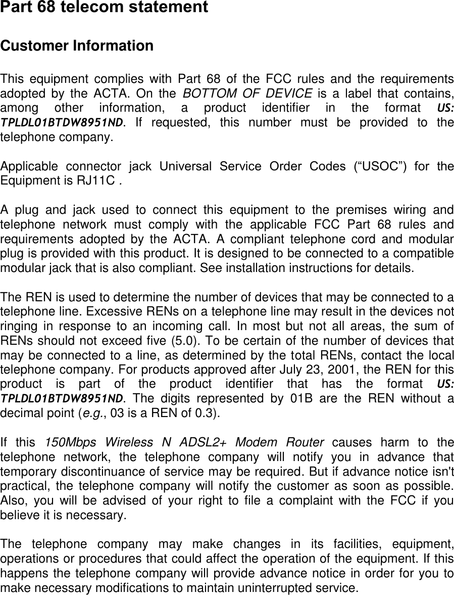 Customer Information   This  equipment  complies  with  Part  68  of  the  FCC  rules  and  the  requirements adopted  by  the  ACTA.  On  the  BOTTOM OF DEVICE  is  a  label  that  contains, among  other  information,  a  product  identifier  in  the  format  US: TPLDL01BTDW8951ND.  If  requested,  this  number  must  be  provided  to  the telephone company.  Applicable  connector  jack  Universal  Service  Order  Codes  (“USOC”)  for  the Equipment is RJ11C .  A  plug  and  jack  used  to  connect  this  equipment  to  the  premises  wiring  and telephone  network  must  comply  with  the  applicable  FCC  Part  68  rules  and requirements  adopted  by  the  ACTA.  A  compliant  telephone  cord  and  modular plug is provided with this product. It is designed to be connected to a compatible modular jack that is also compliant. See installation instructions for details.  The REN is used to determine the number of devices that may be connected to a telephone line. Excessive RENs on a telephone line may result in the devices not ringing  in  response  to  an  incoming  call.  In  most  but  not  all  areas,  the  sum  of RENs should not exceed five (5.0). To be certain of the number of devices that may be connected to a line, as determined by the total RENs, contact the local telephone company. For products approved after July 23, 2001, the REN for this product  is  part  of  the  product  identifier  that  has  the  format  US: TPLDL01BTDW8951ND.  The  digits  represented  by  01B  are  the  REN  without  a decimal point (e.g., 03 is a REN of 0.3).  If  this  150Mbps  Wireless  N  ADSL2+  Modem  Router  causes  harm  to  the telephone  network,  the  telephone  company  will  notify  you  in  advance  that temporary discontinuance of service may be required. But if advance notice isn&apos;t practical, the telephone company will notify the customer as soon as  possible. Also,  you  will  be  advised  of  your  right  to  file  a  complaint  with  the  FCC if  you believe it is necessary.  The  telephone  company  may  make  changes  in  its  facilities,  equipment, operations or procedures that could affect the operation of the equipment. If this happens the telephone company will provide advance notice in order for you to make necessary modifications to maintain uninterrupted service.  Part 68 telecom statement