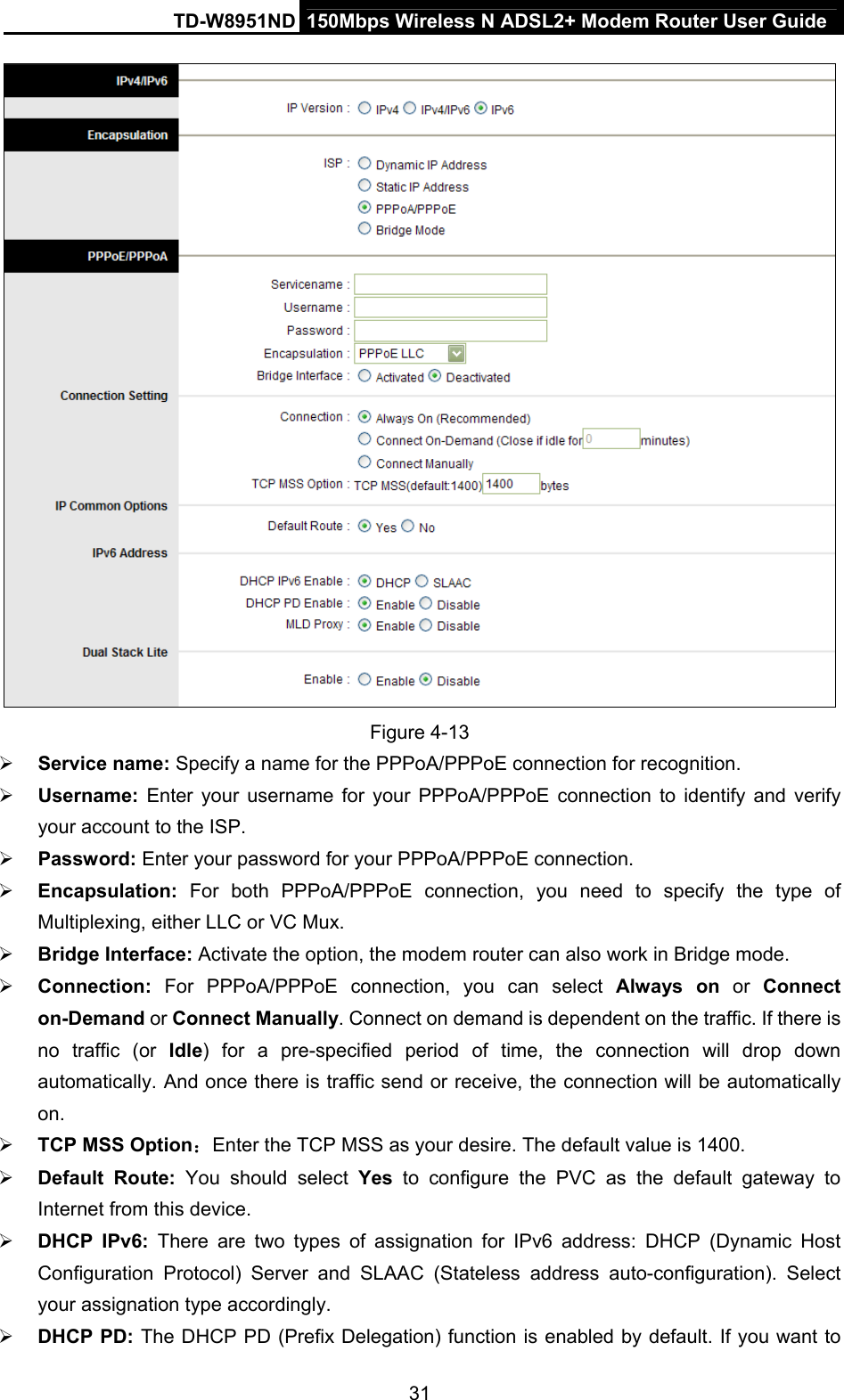 TD-W8951ND  150Mbps Wireless N ADSL2+ Modem Router User Guide  Figure 4-13  Service name: Specify a name for the PPPoA/PPPoE connection for recognition.    Username:  Enter your username for your PPPoA/PPPoE connection to identify and verify your account to the ISP.  Password: Enter your password for your PPPoA/PPPoE connection.  Encapsulation:  For both PPPoA/PPPoE connection, you need to specify the type of Multiplexing, either LLC or VC Mux.  Bridge Interface: Activate the option, the modem router can also work in Bridge mode.  Connection: For PPPoA/PPPoE connection, you can select Always on or Connect on-Demand or Connect Manually. Connect on demand is dependent on the traffic. If there is no traffic (or Idle) for a pre-specified period of time, the connection will drop down automatically. And once there is traffic send or receive, the connection will be automatically on.  TCP MSS Option：Enter the TCP MSS as your desire. The default value is 1400.  Default Route: You should select Yes to configure the PVC as the default gateway to Internet from this device.  DHCP IPv6: There are two types of assignation for IPv6 address: DHCP (Dynamic Host Configuration Protocol) Server and SLAAC (Stateless address auto-configuration). Select your assignation type accordingly.  DHCP PD: The DHCP PD (Prefix Delegation) function is enabled by default. If you want to 31 