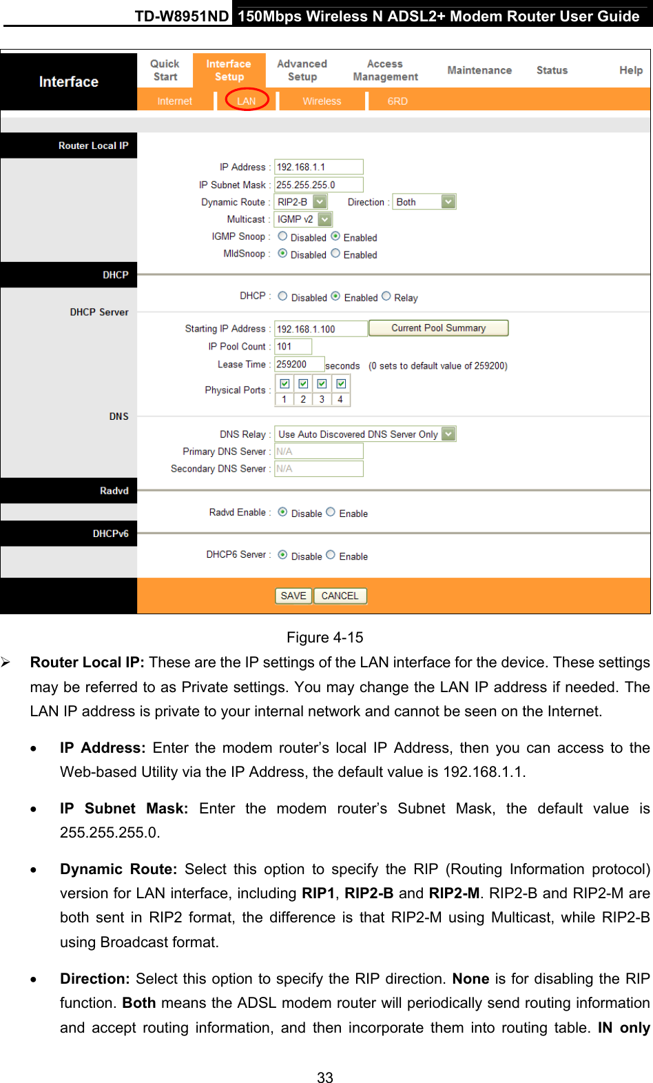 TD-W8951ND  150Mbps Wireless N ADSL2+ Modem Router User Guide  Figure 4-15  Router Local IP: These are the IP settings of the LAN interface for the device. These settings may be referred to as Private settings. You may change the LAN IP address if needed. The LAN IP address is private to your internal network and cannot be seen on the Internet.  IP Address: Enter the modem router’s local IP Address, then you can access to the Web-based Utility via the IP Address, the default value is 192.168.1.1.  IP Subnet Mask: Enter the modem router’s Subnet Mask, the default value is 255.255.255.0.  Dynamic Route: Select this option to specify the RIP (Routing Information protocol) version for LAN interface, including RIP1, RIP2-B and RIP2-M. RIP2-B and RIP2-M are both sent in RIP2 format, the difference is that RIP2-M using Multicast, while RIP2-B using Broadcast format.  Direction: Select this option to specify the RIP direction. None is for disabling the RIP function. Both means the ADSL modem router will periodically send routing information and accept routing information, and then incorporate them into routing table. IN only 33 