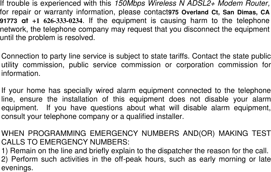 Connection to party line service is subject to state tariffs. Contact the state public utility  commission,  public  service  commission  or  corporation  commission  for information.  If  your home  has specially  wired alarm equipment connected to the telephone line,  ensure  the  installation  of  this  equipment  does  not  disable  your  alarm equipment.    If  you  have  questions  about  what  will  disable  alarm  equipment, consult your telephone company or a qualified installer.  WHEN  PROGRAMMING  EMERGENCY  NUMBERS  AND(OR)  MAKING  TEST CALLS TO EMERGENCY NUMBERS: 1) Remain on the line and briefly explain to the dispatcher the reason for the call. 2) Perform  such activities  in the off-peak  hours, such as  early morning  or late evenings.   If trouble is experienced with this 150Mbps Wireless N ADSL2+ Modem Router, for  repair or warranty information, please  contact975  Overland  Ct,  San  Dimas,  CA 91773  at  +1  626-333-0234.  If  the  equipment  is  causing  harm  to  the  telephone network, the telephone company may request that you disconnect the equipment until the problem is resolved. 