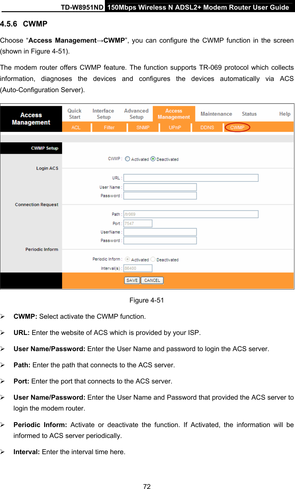 TD-W8951ND  150Mbps Wireless N ADSL2+ Modem Router User Guide 4.5.6  CWMP Choose “Access Management→CWMP”, you can configure the CWMP function in the screen (shown in Figure 4-51). The modem router offers CWMP feature. The function supports TR-069 protocol which collects information, diagnoses the devices and configures the devices automatically via ACS (Auto-Configuration Server).  Figure 4-51  CWMP: Select activate the CWMP function.  URL: Enter the website of ACS which is provided by your ISP.  User Name/Password: Enter the User Name and password to login the ACS server.  Path: Enter the path that connects to the ACS server.  Port: Enter the port that connects to the ACS server.  User Name/Password: Enter the User Name and Password that provided the ACS server to login the modem router.  Periodic Inform: Activate or deactivate the function. If Activated, the information will be informed to ACS server periodically.  Interval: Enter the interval time here. 72 