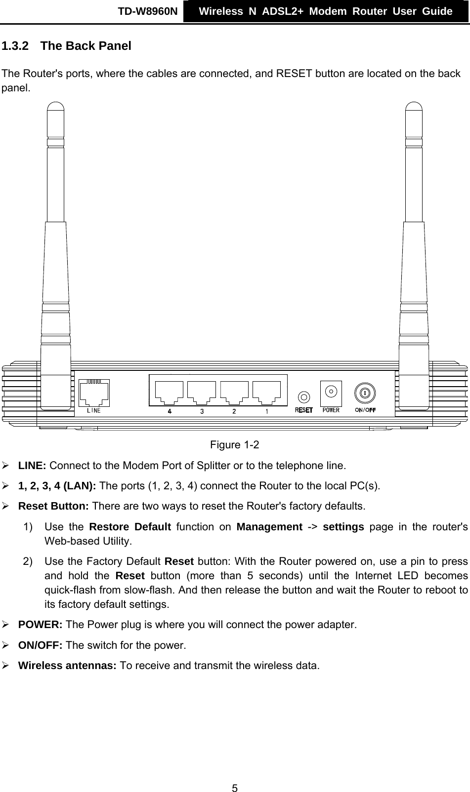 TD-W8960N    Wireless N ADSL2+ Modem Router User Guide    1.3.2  The Back Panel The Router&apos;s ports, where the cables are connected, and RESET button are located on the back panel.  Figure 1-2 ¾ LINE: Connect to the Modem Port of Splitter or to the telephone line. ¾ 1, 2, 3, 4 (LAN): The ports (1, 2, 3, 4) connect the Router to the local PC(s). ¾ Reset Button: There are two ways to reset the Router&apos;s factory defaults. 1) Use the Restore Default function on Management -&gt; settings page in the router&apos;s Web-based Utility. 2)  Use the Factory Default Reset button: With the Router powered on, use a pin to press and hold the Reset button (more than 5 seconds) until the Internet LED becomes quick-flash from slow-flash. And then release the button and wait the Router to reboot to its factory default settings. ¾ POWER: The Power plug is where you will connect the power adapter. ¾ ON/OFF: The switch for the power. ¾ Wireless antennas: To receive and transmit the wireless data. 5 