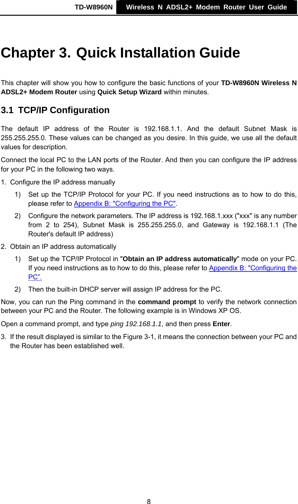 TD-W8960N    Wireless N ADSL2+ Modem Router User Guide    Chapter 3. Quick Installation Guide This chapter will show you how to configure the basic functions of your TD-W8960N Wireless N ADSL2+ Modem Router using Quick Setup Wizard within minutes. 3.1  TCP/IP Configuration The default IP address of the Router is 192.168.1.1. And the default Subnet Mask is 255.255.255.0. These values can be changed as you desire. In this guide, we use all the default values for description. Connect the local PC to the LAN ports of the Router. And then you can configure the IP address for your PC in the following two ways. 1.  Configure the IP address manually 1)  Set up the TCP/IP Protocol for your PC. If you need instructions as to how to do this, please refer to Appendix B: &quot;Configuring the PC&quot;. 2)  Configure the network parameters. The IP address is 192.168.1.xxx (&quot;xxx&quot; is any number from 2 to 254), Subnet Mask is 255.255.255.0, and Gateway is 192.168.1.1 (The Router&apos;s default IP address) 2.  Obtain an IP address automatically 1)  Set up the TCP/IP Protocol in &quot;Obtain an IP address automatically&quot; mode on your PC. If you need instructions as to how to do this, please refer to Appendix B: &quot;Configuring the PC”. 2)  Then the built-in DHCP server will assign IP address for the PC. Now, you can run the Ping command in the command prompt to verify the network connection between your PC and the Router. The following example is in Windows XP OS. Open a command prompt, and type ping 192.168.1.1, and then press Enter. 3.  If the result displayed is similar to the Figure 3-1, it means the connection between your PC and the Router has been established well.   8 