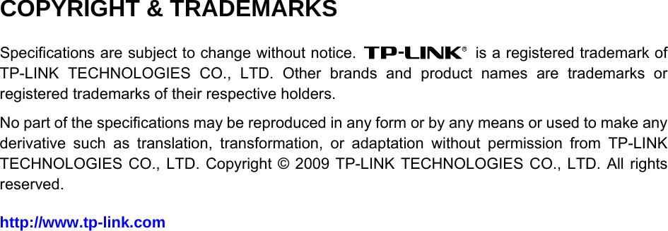  COPYRIGHT &amp; TRADEMARKS Specifications are subject to change without notice.    is a registered trademark of TP-LINK TECHNOLOGIES CO., LTD. Other brands and product names are trademarks or registered trademarks of their respective holders. No part of the specifications may be reproduced in any form or by any means or used to make any derivative such as translation, transformation, or adaptation without permission from TP-LINK TECHNOLOGIES CO., LTD. Copyright © 2009 TP-LINK TECHNOLOGIES CO., LTD. All rights reserved. http://www.tp-link.com  