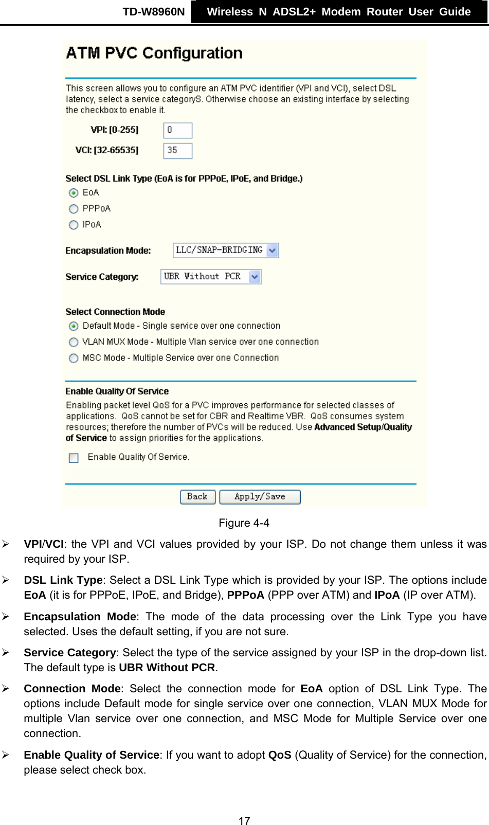 TD-W8960N    Wireless N ADSL2+ Modem Router User Guide     Figure 4-4 ¾ VPI/VCI: the VPI and VCI values provided by your ISP. Do not change them unless it was required by your ISP. ¾ DSL Link Type: Select a DSL Link Type which is provided by your ISP. The options include EoA (it is for PPPoE, IPoE, and Bridge), PPPoA (PPP over ATM) and IPoA (IP over ATM). ¾ Encapsulation Mode: The mode of the data processing over the Link Type you have selected. Uses the default setting, if you are not sure. ¾ Service Category: Select the type of the service assigned by your ISP in the drop-down list. The default type is UBR Without PCR. ¾ Connection Mode: Select the connection mode for EoA option of DSL Link Type. The options include Default mode for single service over one connection, VLAN MUX Mode for multiple Vlan service over one connection, and MSC Mode for Multiple Service over one connection.   ¾ Enable Quality of Service: If you want to adopt QoS (Quality of Service) for the connection, please select check box. 17 