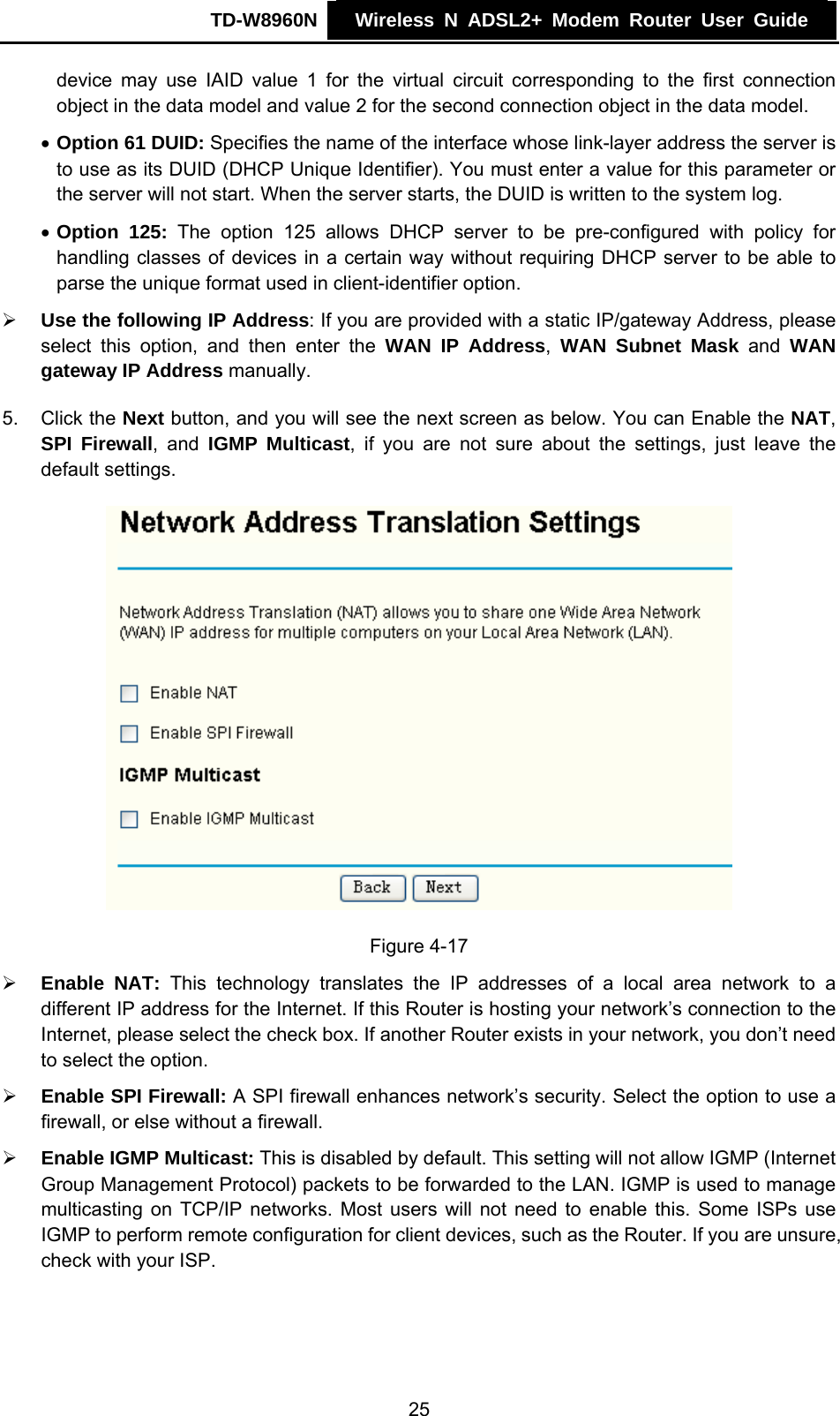 TD-W8960N    Wireless N ADSL2+ Modem Router User Guide    device may use IAID value 1 for the virtual circuit corresponding to the first connection object in the data model and value 2 for the second connection object in the data model. • Option 61 DUID: Specifies the name of the interface whose link-layer address the server is to use as its DUID (DHCP Unique Identifier). You must enter a value for this parameter or the server will not start. When the server starts, the DUID is written to the system log. • Option 125: The option 125 allows DHCP server to be pre-configured with policy for handling classes of devices in a certain way without requiring DHCP server to be able to parse the unique format used in client-identifier option.   ¾ Use the following IP Address: If you are provided with a static IP/gateway Address, please select this option, and then enter the WAN IP Address,  WAN Subnet Mask and WAN gateway IP Address manually. 5. Click the Next button, and you will see the next screen as below. You can Enable the NAT, SPI Firewall, and IGMP Multicast, if you are not sure about the settings, just leave the default settings.   Figure 4-17 ¾ Enable NAT: This technology translates the IP addresses of a local area network to a different IP address for the Internet. If this Router is hosting your network’s connection to the Internet, please select the check box. If another Router exists in your network, you don’t need to select the option. ¾ Enable SPI Firewall: A SPI firewall enhances network’s security. Select the option to use a firewall, or else without a firewall. ¾ Enable IGMP Multicast: This is disabled by default. This setting will not allow IGMP (Internet Group Management Protocol) packets to be forwarded to the LAN. IGMP is used to manage multicasting on TCP/IP networks. Most users will not need to enable this. Some ISPs use IGMP to perform remote configuration for client devices, such as the Router. If you are unsure, check with your ISP. 25 