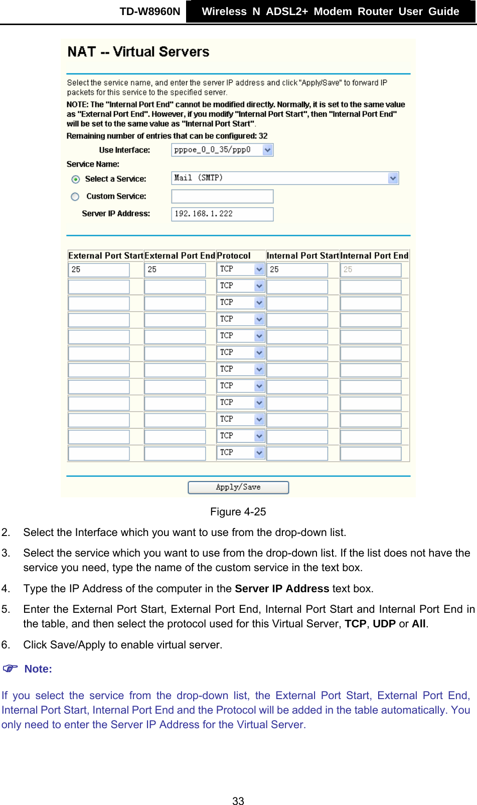 TD-W8960N    Wireless N ADSL2+ Modem Router User Guide     Figure 4-25 2.  Select the Interface which you want to use from the drop-down list. 3.  Select the service which you want to use from the drop-down list. If the list does not have the service you need, type the name of the custom service in the text box. 4.  Type the IP Address of the computer in the Server IP Address text box. 5.  Enter the External Port Start, External Port End, Internal Port Start and Internal Port End in the table, and then select the protocol used for this Virtual Server, TCP, UDP or All. 6.  Click Save/Apply to enable virtual server. ) Note: If you select the service from the drop-down list, the External Port Start, External Port End, Internal Port Start, Internal Port End and the Protocol will be added in the table automatically. You only need to enter the Server IP Address for the Virtual Server. 33 