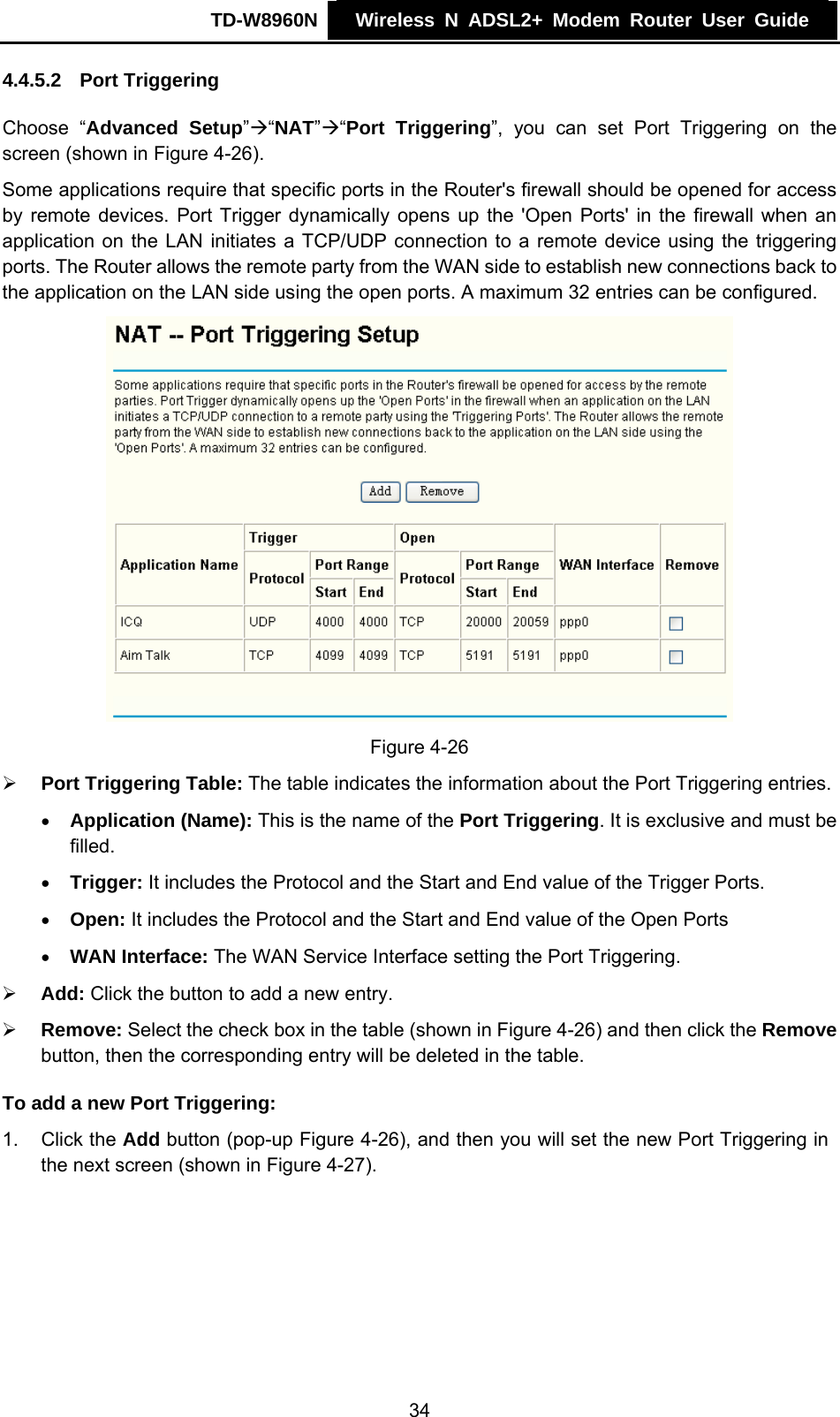 TD-W8960N    Wireless N ADSL2+ Modem Router User Guide    4.4.5.2  Port Triggering Choose “Advanced Setup”Æ“NAT”Æ“Port Triggering”, you can set Port Triggering on the screen (shown in Figure 4-26). Some applications require that specific ports in the Router&apos;s firewall should be opened for access by remote devices. Port Trigger dynamically opens up the &apos;Open Ports&apos; in the firewall when an application on the LAN initiates a TCP/UDP connection to a remote device using the triggering ports. The Router allows the remote party from the WAN side to establish new connections back to the application on the LAN side using the open ports. A maximum 32 entries can be configured.  Figure 4-26 ¾ Port Triggering Table: The table indicates the information about the Port Triggering entries. • Application (Name): This is the name of the Port Triggering. It is exclusive and must be filled. • Trigger: It includes the Protocol and the Start and End value of the Trigger Ports. • Open: It includes the Protocol and the Start and End value of the Open Ports • WAN Interface: The WAN Service Interface setting the Port Triggering. ¾ Add: Click the button to add a new entry. ¾ Remove: Select the check box in the table (shown in Figure 4-26) and then click the Remove button, then the corresponding entry will be deleted in the table. To add a new Port Triggering: 1. Click the Add button (pop-up Figure 4-26), and then you will set the new Port Triggering in the next screen (shown in Figure 4-27). 34 