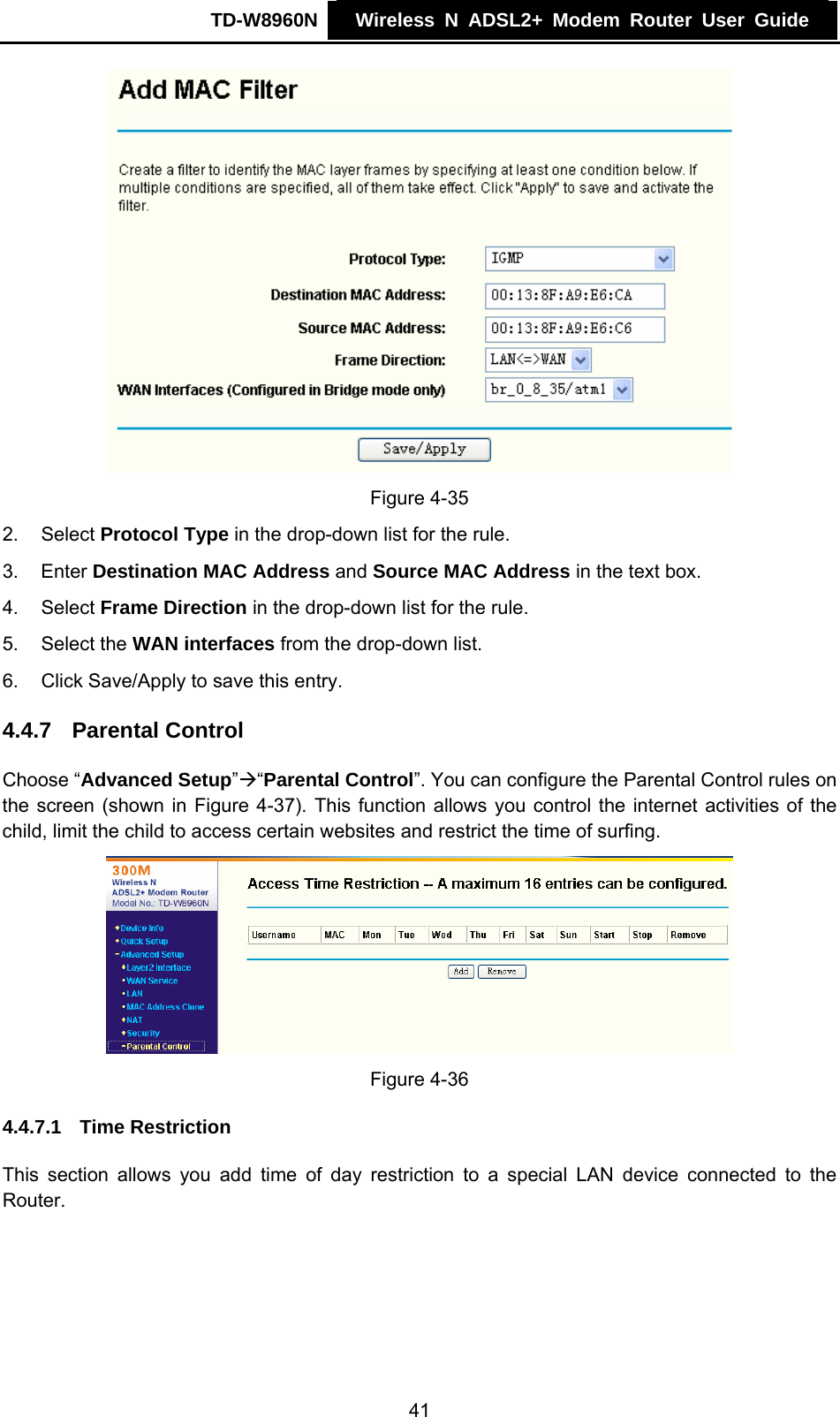TD-W8960N    Wireless N ADSL2+ Modem Router User Guide     Figure 4-35 2. Select Protocol Type in the drop-down list for the rule. 3. Enter Destination MAC Address and Source MAC Address in the text box. 4. Select Frame Direction in the drop-down list for the rule. 5. Select the WAN interfaces from the drop-down list. 6.  Click Save/Apply to save this entry. 4.4.7  Parental Control Choose “Advanced Setup”Æ“Parental Control”. You can configure the Parental Control rules on the screen (shown in Figure 4-37). This function allows you control the internet activities of the child, limit the child to access certain websites and restrict the time of surfing.   Figure 4-36 4.4.7.1  Time Restriction This section allows you add time of day restriction to a special LAN device connected to the Router. 41 
