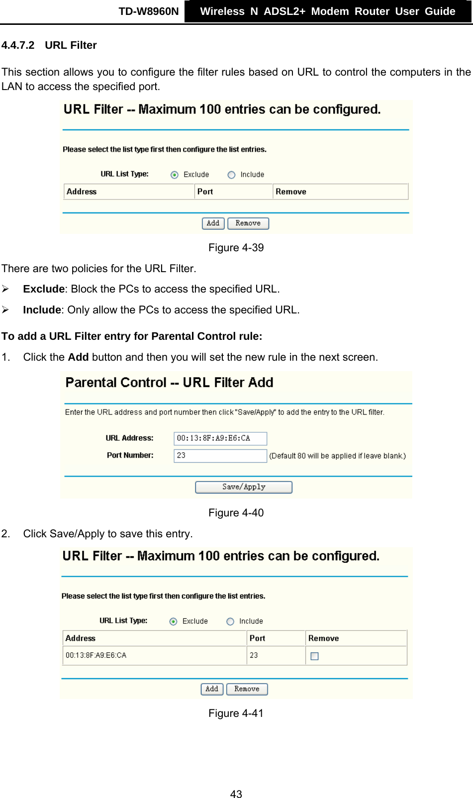 TD-W8960N    Wireless N ADSL2+ Modem Router User Guide    4.4.7.2  URL Filter This section allows you to configure the filter rules based on URL to control the computers in the LAN to access the specified port.  Figure 4-39 There are two policies for the URL Filter. ¾ Exclude: Block the PCs to access the specified URL. ¾ Include: Only allow the PCs to access the specified URL. To add a URL Filter entry for Parental Control rule: 1. Click the Add button and then you will set the new rule in the next screen.  Figure 4-40 2.  Click Save/Apply to save this entry.  Figure 4-41  43 