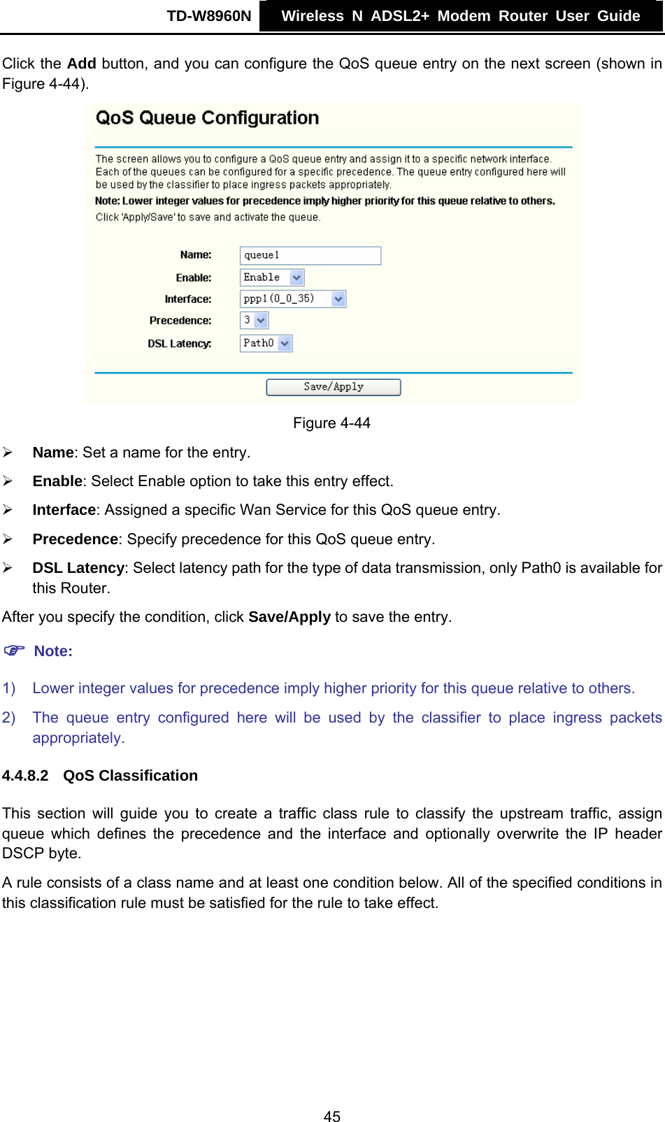TD-W8960N    Wireless N ADSL2+ Modem Router User Guide    Click the Add button, and you can configure the QoS queue entry on the next screen (shown in Figure 4-44).  Figure 4-44 ¾ Name: Set a name for the entry. ¾ Enable: Select Enable option to take this entry effect. ¾ Interface: Assigned a specific Wan Service for this QoS queue entry. ¾ Precedence: Specify precedence for this QoS queue entry. ¾ DSL Latency: Select latency path for the type of data transmission, only Path0 is available for this Router. After you specify the condition, click Save/Apply to save the entry. ) Note: 1)  Lower integer values for precedence imply higher priority for this queue relative to others. 2)  The queue entry configured here will be used by the classifier to place ingress packets appropriately. 4.4.8.2  QoS Classification This section will guide you to create a traffic class rule to classify the upstream traffic, assign queue which defines the precedence and the interface and optionally overwrite the IP header DSCP byte.   A rule consists of a class name and at least one condition below. All of the specified conditions in this classification rule must be satisfied for the rule to take effect. 45 