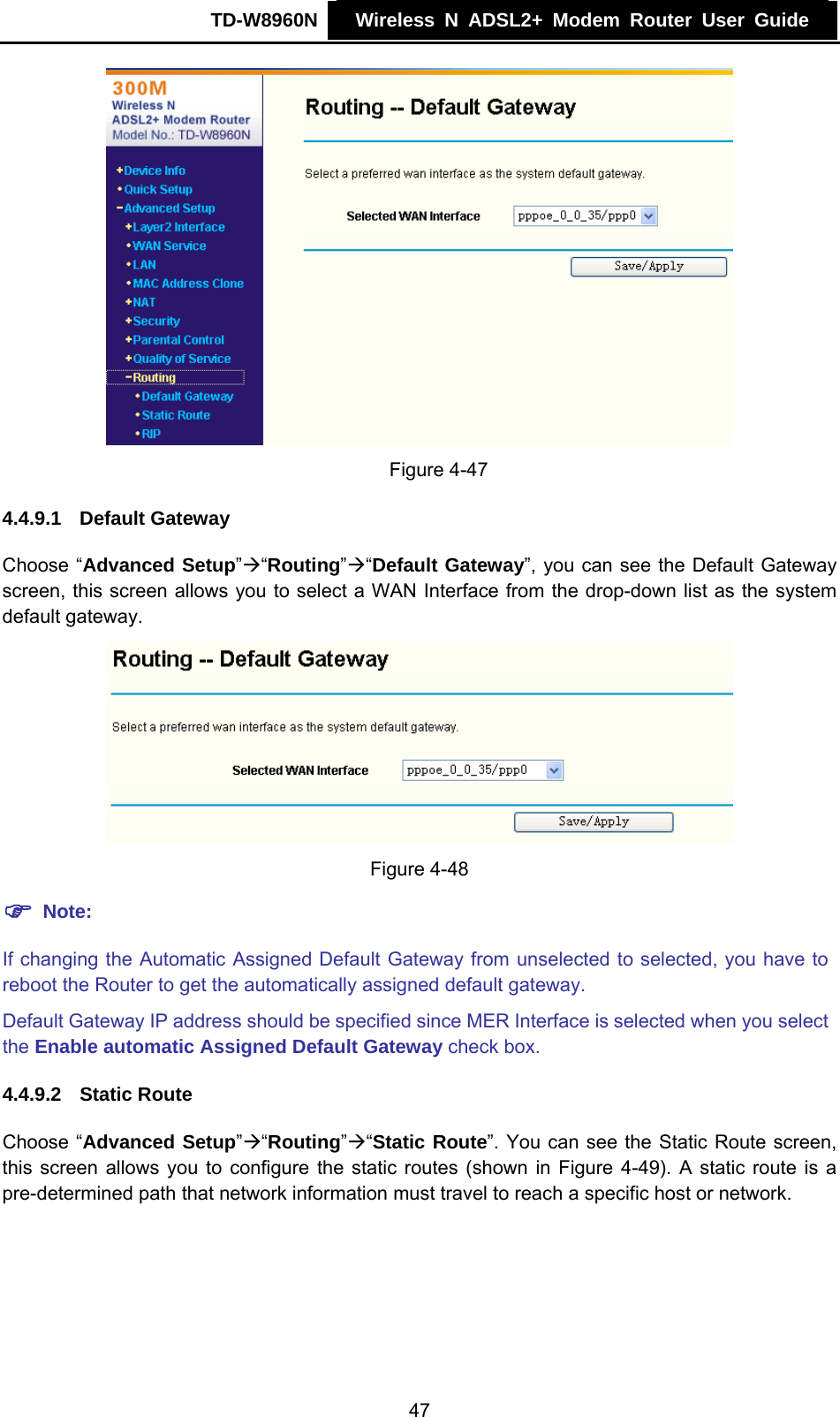 TD-W8960N    Wireless N ADSL2+ Modem Router User Guide      Figure 4-47 4.4.9.1  Default Gateway Choose “Advanced Setup”Æ“Routing”Æ“Default Gateway”, you can see the Default Gateway screen, this screen allows you to select a WAN Interface from the drop-down list as the system default gateway.  Figure 4-48 ) Note: If changing the Automatic Assigned Default Gateway from unselected to selected, you have to reboot the Router to get the automatically assigned default gateway. Default Gateway IP address should be specified since MER Interface is selected when you select the Enable automatic Assigned Default Gateway check box. 4.4.9.2  Static Route Choose “Advanced Setup”Æ“Routing”Æ“Static Route”. You can see the Static Route screen, this screen allows you to configure the static routes (shown in Figure 4-49). A static route is a pre-determined path that network information must travel to reach a specific host or network. 47 