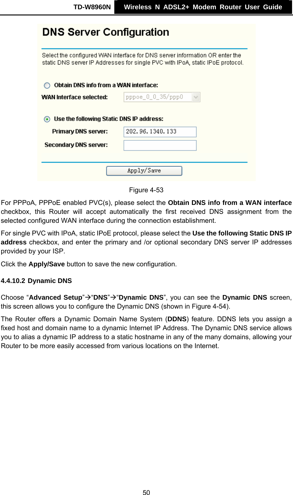 TD-W8960N    Wireless N ADSL2+ Modem Router User Guide     Figure 4-53 For PPPoA, PPPoE enabled PVC(s), please select the Obtain DNS info from a WAN interface checkbox, this Router will accept automatically the first received DNS assignment from the selected configured WAN interface during the connection establishment.  For single PVC with IPoA, static IPoE protocol, please select the Use the following Static DNS IP address checkbox, and enter the primary and /or optional secondary DNS server IP addresses provided by your ISP. Click the Apply/Save button to save the new configuration. 4.4.10.2 Dynamic DNS Choose “Advanced Setup”Æ“DNS”Æ“Dynamic DNS”, you can see the Dynamic DNS screen, this screen allows you to configure the Dynamic DNS (shown in Figure 4-54). The Router offers a Dynamic Domain Name System (DDNS) feature. DDNS lets you assign a fixed host and domain name to a dynamic Internet IP Address. The Dynamic DNS service allows you to alias a dynamic IP address to a static hostname in any of the many domains, allowing your Router to be more easily accessed from various locations on the Internet. 50 