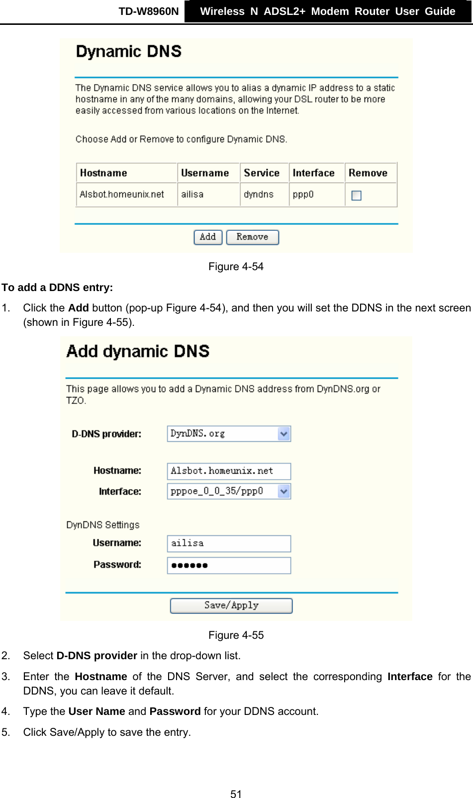 TD-W8960N    Wireless N ADSL2+ Modem Router User Guide     Figure 4-54 To add a DDNS entry: 1. Click the Add button (pop-up Figure 4-54), and then you will set the DDNS in the next screen (shown in Figure 4-55).  Figure 4-55 2. Select D-DNS provider in the drop-down list. 3. Enter the Hostname of the DNS Server, and select the corresponding Interface for the DDNS, you can leave it default. 4. Type the User Name and Password for your DDNS account. 5.  Click Save/Apply to save the entry. 51 