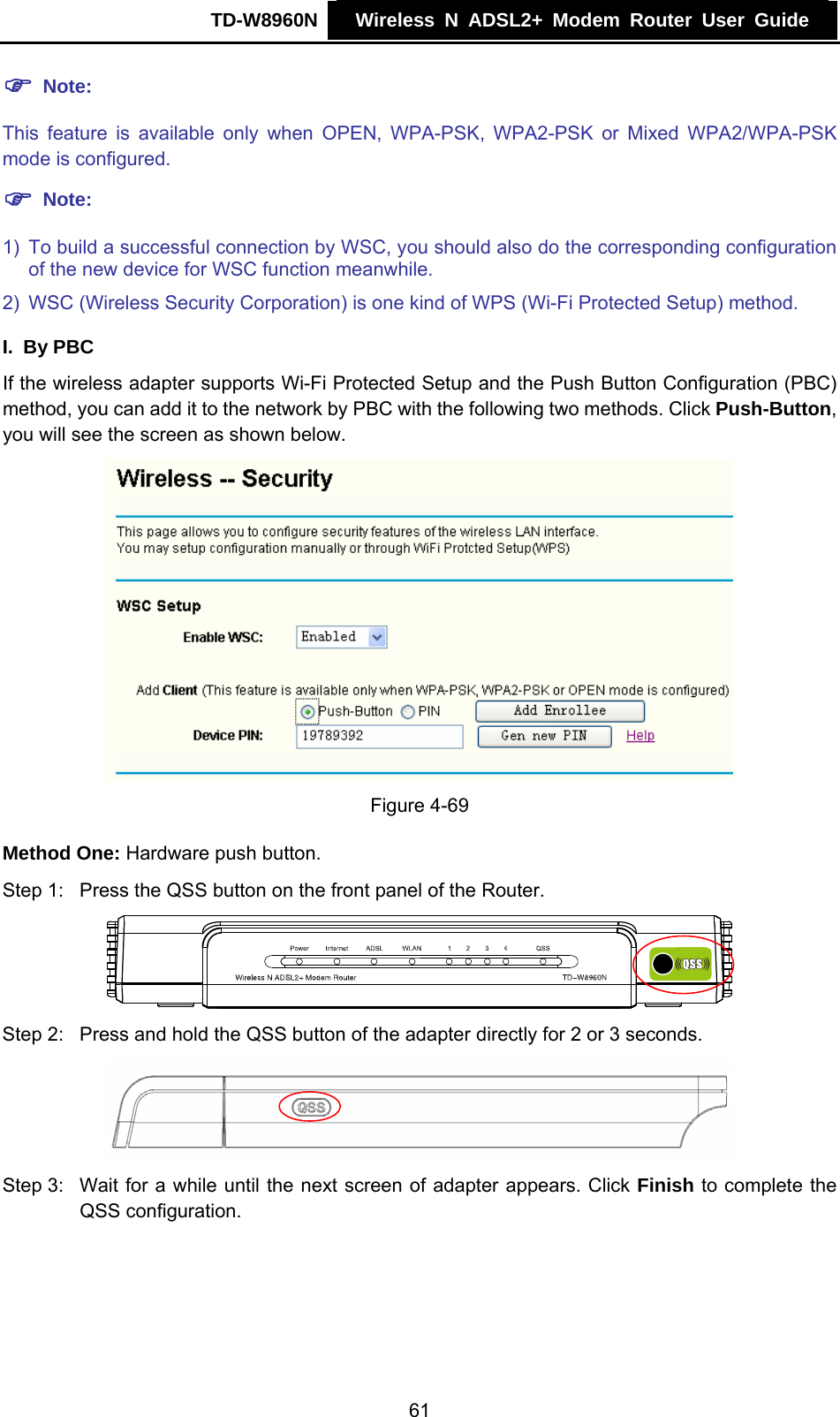 TD-W8960N    Wireless N ADSL2+ Modem Router User Guide    ) Note: This feature is available only when OPEN, WPA-PSK, WPA2-PSK or Mixed WPA2/WPA-PSK mode is configured. ) Note: 1)  To build a successful connection by WSC, you should also do the corresponding configuration of the new device for WSC function meanwhile. 2)  WSC (Wireless Security Corporation) is one kind of WPS (Wi-Fi Protected Setup) method. I. By PBC If the wireless adapter supports Wi-Fi Protected Setup and the Push Button Configuration (PBC) method, you can add it to the network by PBC with the following two methods. Click Push-Button, you will see the screen as shown below.  Figure 4-69 Method One: Hardware push button. Step 1:  Press the QSS button on the front panel of the Router.  Step 2:  Press and hold the QSS button of the adapter directly for 2 or 3 seconds.  Step 3:  Wait for a while until the next screen of adapter appears. Click Finish to complete the QSS configuration. 61 