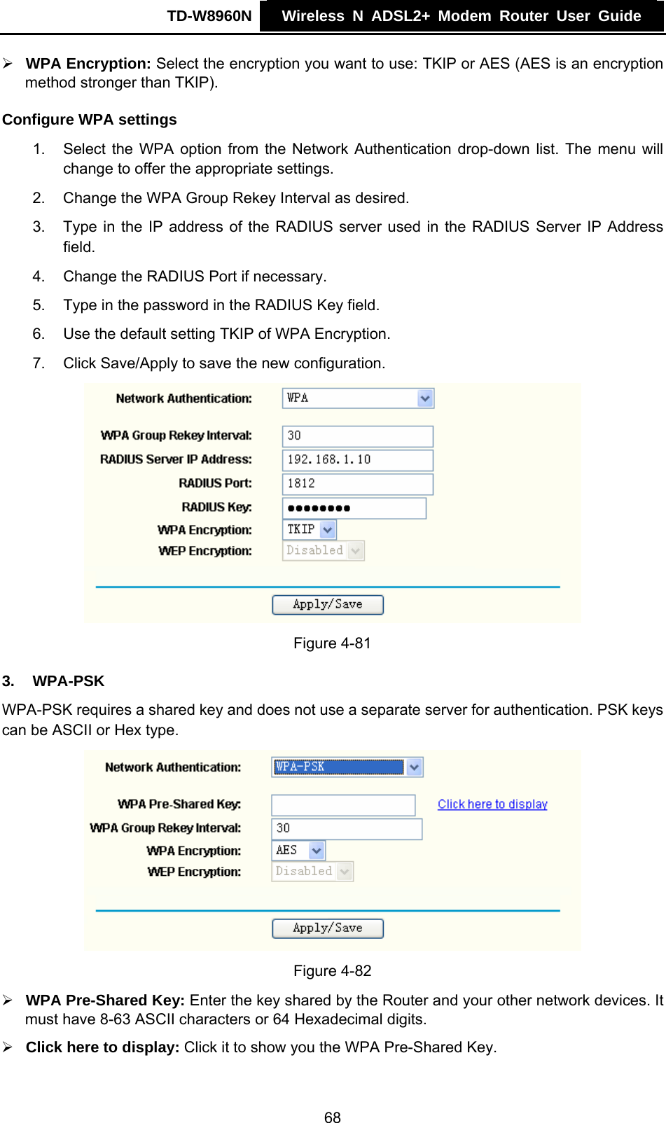 TD-W8960N    Wireless N ADSL2+ Modem Router User Guide    ¾ WPA Encryption: Select the encryption you want to use: TKIP or AES (AES is an encryption method stronger than TKIP). Configure WPA settings 1.  Select the WPA option from the Network Authentication drop-down list. The menu will change to offer the appropriate settings. 2.  Change the WPA Group Rekey Interval as desired. 3.  Type in the IP address of the RADIUS server used in the RADIUS Server IP Address field. 4.  Change the RADIUS Port if necessary. 5.  Type in the password in the RADIUS Key field. 6.  Use the default setting TKIP of WPA Encryption. 7.  Click Save/Apply to save the new configuration.  Figure 4-81 3.  WPA-PSK WPA-PSK requires a shared key and does not use a separate server for authentication. PSK keys can be ASCII or Hex type.  Figure 4-82 ¾ WPA Pre-Shared Key: Enter the key shared by the Router and your other network devices. It must have 8-63 ASCII characters or 64 Hexadecimal digits. ¾ Click here to display: Click it to show you the WPA Pre-Shared Key. 68 