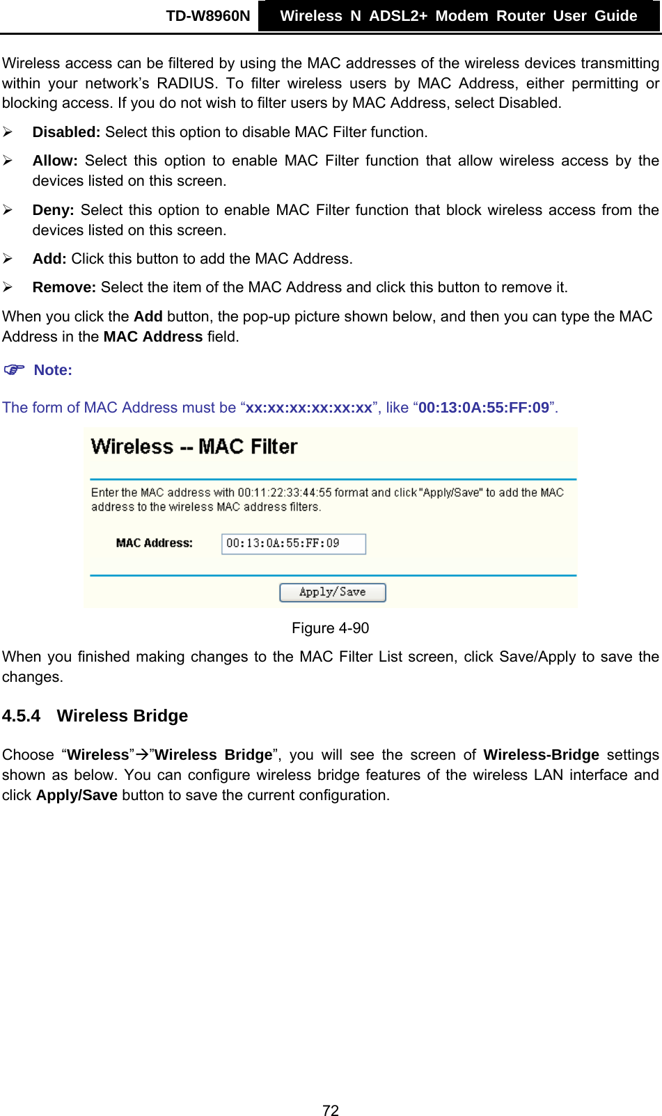 TD-W8960N    Wireless N ADSL2+ Modem Router User Guide    Wireless access can be filtered by using the MAC addresses of the wireless devices transmitting within your network’s RADIUS. To filter wireless users by MAC Address, either permitting or blocking access. If you do not wish to filter users by MAC Address, select Disabled. ¾ Disabled: Select this option to disable MAC Filter function. ¾ Allow: Select this option to enable MAC Filter function that allow wireless access by the devices listed on this screen. ¾ Deny: Select this option to enable MAC Filter function that block wireless access from the devices listed on this screen. ¾ Add: Click this button to add the MAC Address. ¾ Remove: Select the item of the MAC Address and click this button to remove it. When you click the Add button, the pop-up picture shown below, and then you can type the MAC Address in the MAC Address field. ) Note: The form of MAC Address must be “xx:xx:xx:xx:xx:xx”, like “00:13:0A:55:FF:09”.  Figure 4-90 When you finished making changes to the MAC Filter List screen, click Save/Apply to save the changes. 4.5.4  Wireless Bridge Choose “Wireless”Æ”Wireless Bridge”, you will see the screen of Wireless-Bridge settings shown as below. You can configure wireless bridge features of the wireless LAN interface and click Apply/Save button to save the current configuration. 72 