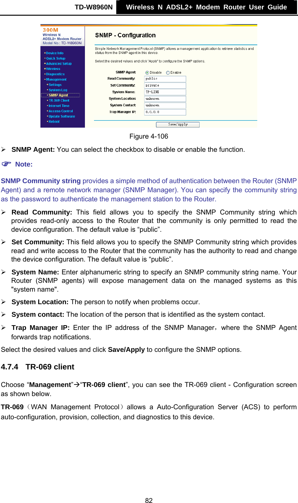 TD-W8960N    Wireless N ADSL2+ Modem Router User Guide     Figure 4-106 ¾ SNMP Agent: You can select the checkbox to disable or enable the function. ) Note: SNMP Community string provides a simple method of authentication between the Router (SNMP Agent) and a remote network manager (SNMP Manager). You can specify the community string as the password to authenticate the management station to the Router. ¾ Read Community: This field allows you to specify the SNMP Community string which provides read-only access to the Router that the community is only permitted to read the device configuration. The default value is “public”. ¾ Set Community: This field allows you to specify the SNMP Community string which provides read and write access to the Router that the community has the authority to read and change the device configuration. The default value is “public”. ¾ System Name: Enter alphanumeric string to specify an SNMP community string name. Your Router (SNMP agents) will expose management data on the managed systems as this &quot;system name&quot;. ¾ System Location: The person to notify when problems occur. ¾ System contact: The location of the person that is identified as the system contact. ¾ Trap Manager IP: Enter the IP address of the SNMP Manager，where the SNMP Agent forwards trap notifications. Select the desired values and click Save/Apply to configure the SNMP options. 4.7.4  TR-069 client Choose “Management”Æ“TR-069 client”, you can see the TR-069 client - Configuration screen as shown below. TR-069（WAN Management Protocol）allows a Auto-Configuration Server (ACS) to perform auto-configuration, provision, collection, and diagnostics to this device. 82 