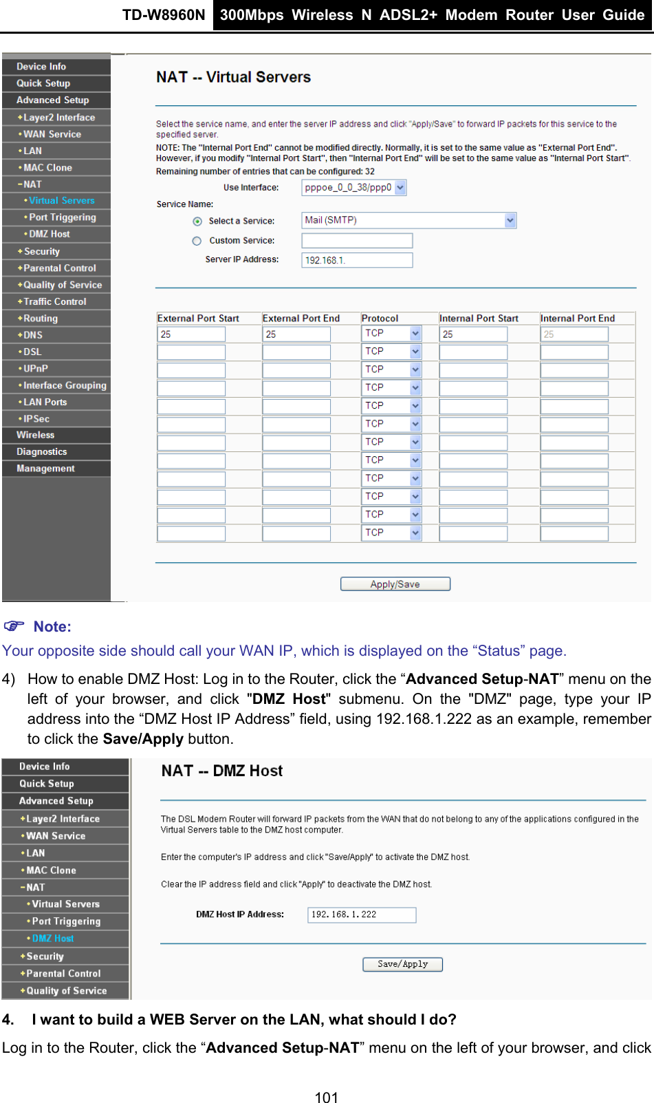 TD-W8960N  300Mbps Wireless N ADSL2+ Modem Router User Guide   ) Note: Your opposite side should call your WAN IP, which is displayed on the “Status” page. 4)  How to enable DMZ Host: Log in to the Router, click the “Advanced Setup-NAT” menu on the left of your browser, and click &quot;DMZ Host&quot; submenu. On the &quot;DMZ&quot; page, type your IP address into the “DMZ Host IP Address” field, using 192.168.1.222 as an example, remember to click the Save/Apply button.    4.  I want to build a WEB Server on the LAN, what should I do? Log in to the Router, click the “Advanced Setup-NAT” menu on the left of your browser, and click 101 