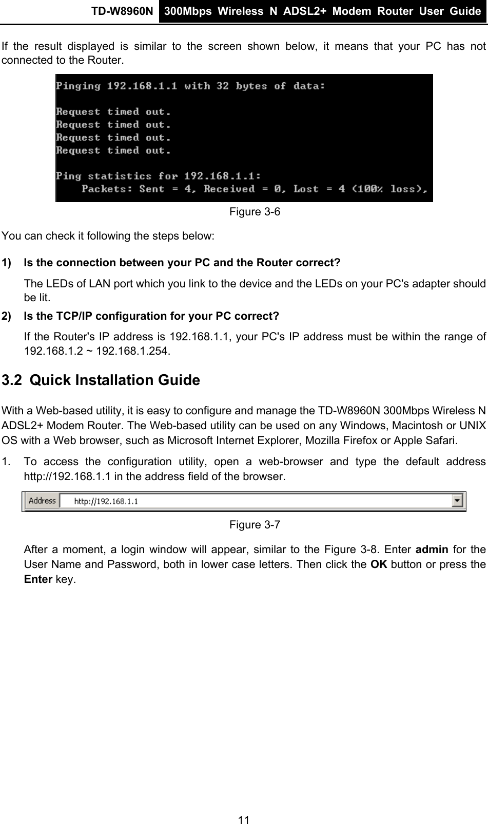 TD-W8960N  300Mbps Wireless N ADSL2+ Modem Router User Guide  If the result displayed is similar to the screen shown below, it means that your PC has not connected to the Router.  Figure 3-6 You can check it following the steps below: 1)  Is the connection between your PC and the Router correct? The LEDs of LAN port which you link to the device and the LEDs on your PC&apos;s adapter should be lit. 2)  Is the TCP/IP configuration for your PC correct? If the Router&apos;s IP address is 192.168.1.1, your PC&apos;s IP address must be within the range of 192.168.1.2 ~ 192.168.1.254. 3.2  Quick Installation Guide With a Web-based utility, it is easy to configure and manage the TD-W8960N 300Mbps Wireless N ADSL2+ Modem Router. The Web-based utility can be used on any Windows, Macintosh or UNIX OS with a Web browser, such as Microsoft Internet Explorer, Mozilla Firefox or Apple Safari. 1.  To access the configuration utility, open a web-browser and type the default address http://192.168.1.1 in the address field of the browser.  Figure 3-7 After a moment, a login window will appear, similar to the Figure 3-8. Enter admin  for the User Name and Password, both in lower case letters. Then click the OK button or press the Enter key. 11 