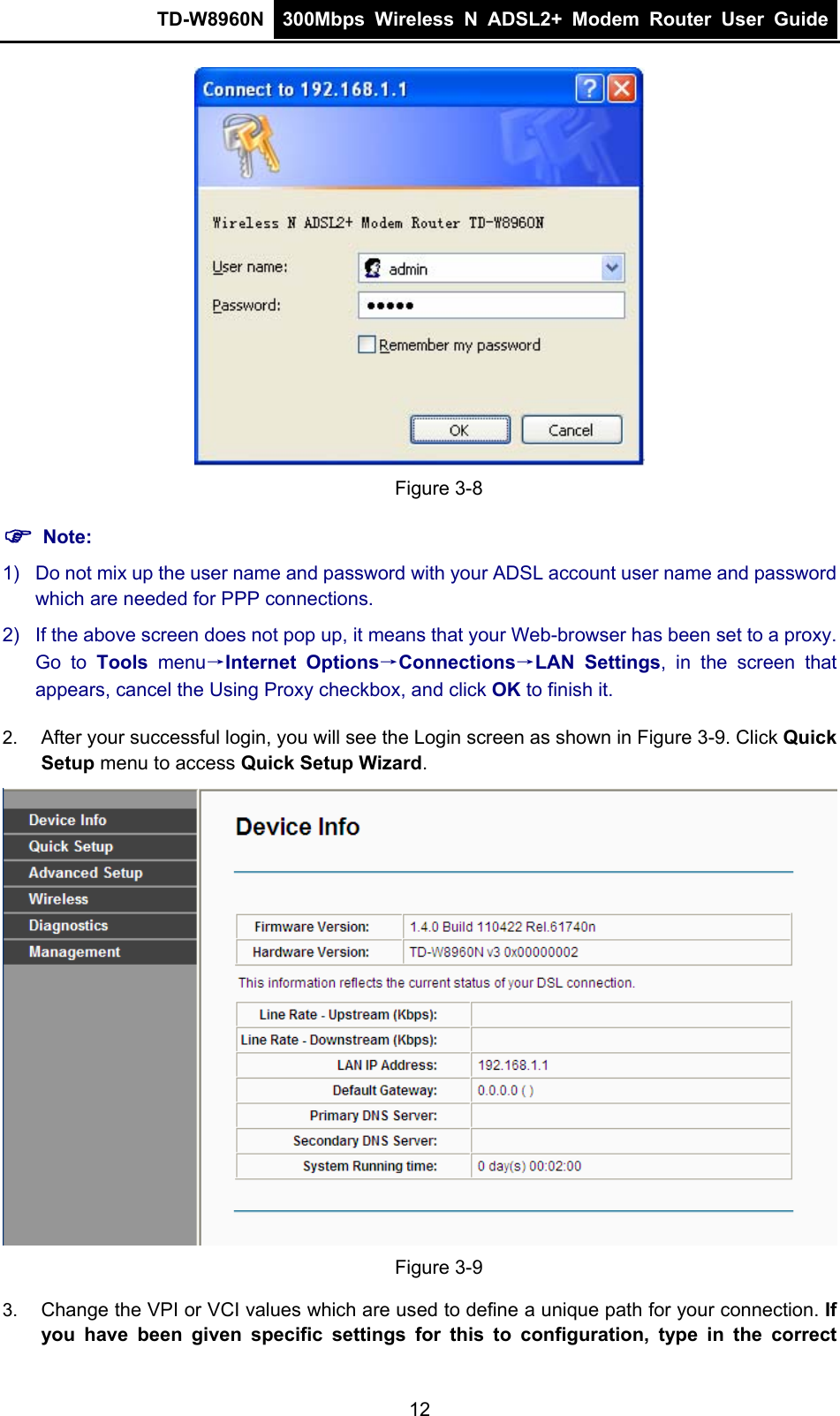 TD-W8960N  300Mbps Wireless N ADSL2+ Modem Router User Guide   Figure 3-8 ) Note: 1)  Do not mix up the user name and password with your ADSL account user name and password which are needed for PPP connections. 2)  If the above screen does not pop up, it means that your Web-browser has been set to a proxy. Go to Tools menu→Internet Options→Connections→LAN Settings, in the screen that appears, cancel the Using Proxy checkbox, and click OK to finish it. 2.  After your successful login, you will see the Login screen as shown in Figure 3-9. Click Quick Setup menu to access Quick Setup Wizard.  Figure 3-9 3.  Change the VPI or VCI values which are used to define a unique path for your connection. If you have been given specific settings for this to configuration, type in the correct 12 