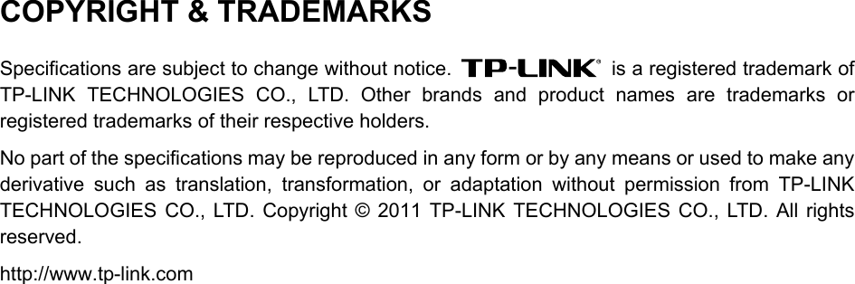  COPYRIGHT &amp; TRADEMARKS Specifications are subject to change without notice.   is a registered trademark of TP-LINK TECHNOLOGIES CO., LTD. Other brands and product names are trademarks or registered trademarks of their respective holders. No part of the specifications may be reproduced in any form or by any means or used to make any derivative such as translation, transformation, or adaptation without permission from TP-LINK TECHNOLOGIES CO., LTD. Copyright © 2011 TP-LINK TECHNOLOGIES CO., LTD. All rights reserved. http://www.tp-link.com  