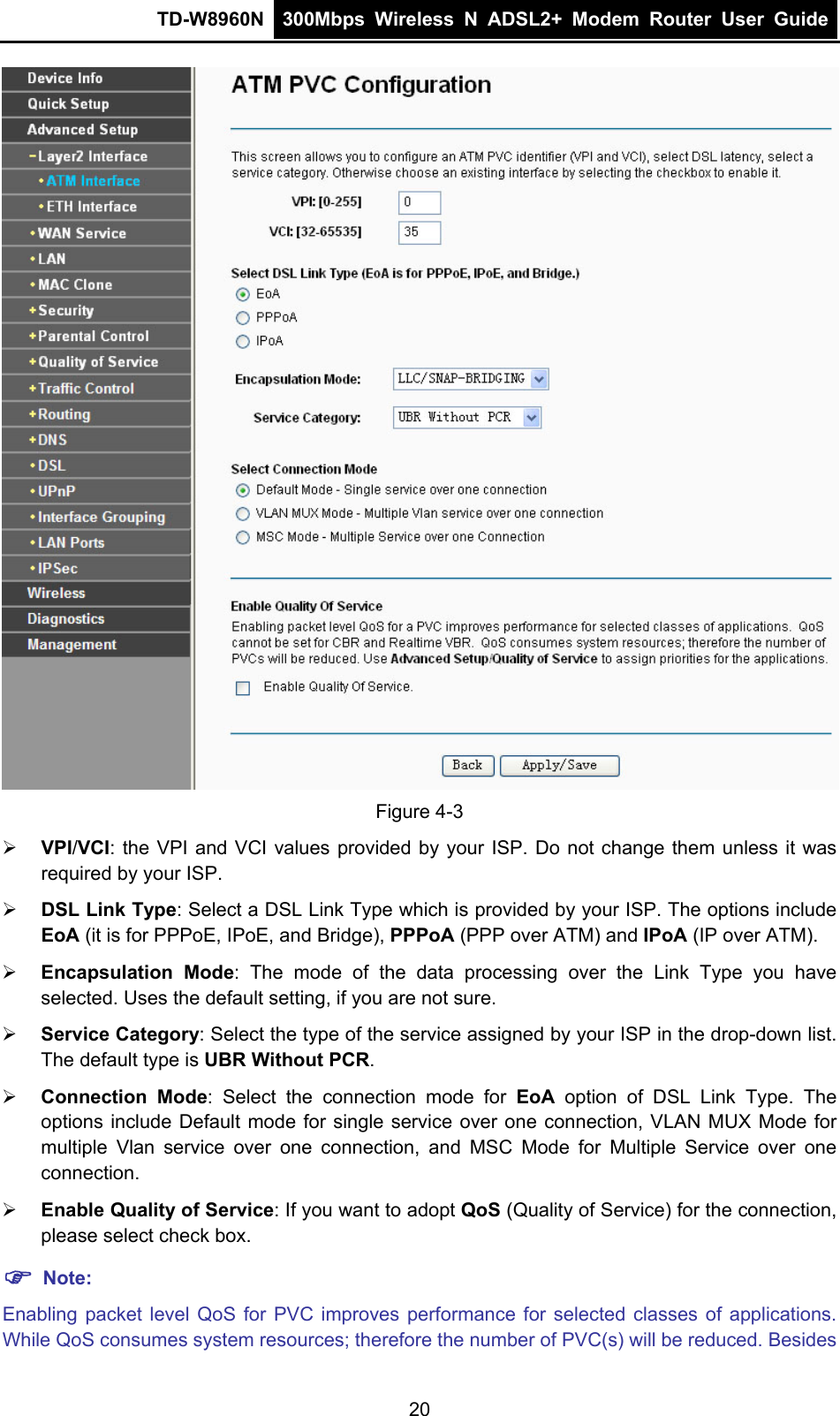 TD-W8960N  300Mbps Wireless N ADSL2+ Modem Router User Guide   Figure 4-3 ¾ VPI/VCI: the VPI and VCI values provided by your ISP. Do not change them unless it was required by your ISP. ¾ DSL Link Type: Select a DSL Link Type which is provided by your ISP. The options include EoA (it is for PPPoE, IPoE, and Bridge), PPPoA (PPP over ATM) and IPoA (IP over ATM). ¾ Encapsulation Mode: The mode of the data processing over the Link Type you have selected. Uses the default setting, if you are not sure. ¾ Service Category: Select the type of the service assigned by your ISP in the drop-down list. The default type is UBR Without PCR. ¾ Connection Mode: Select the connection mode for EoA option of DSL Link Type. The options include Default mode for single service over one connection, VLAN MUX Mode for multiple Vlan service over one connection, and MSC Mode for Multiple Service over one connection.   ¾ Enable Quality of Service: If you want to adopt QoS (Quality of Service) for the connection, please select check box. ) Note: Enabling packet level QoS for PVC improves performance for selected classes of applications. While QoS consumes system resources; therefore the number of PVC(s) will be reduced. Besides 20 