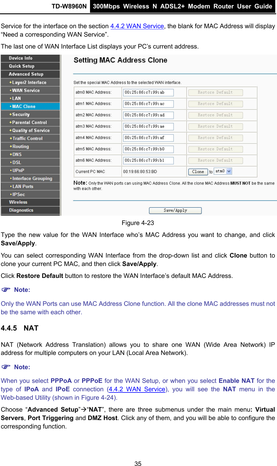 TD-W8960N  300Mbps Wireless N ADSL2+ Modem Router User Guide  Service for the interface on the section 4.4.2 WAN Service, the blank for MAC Address will display “Need a corresponding WAN Service”. The last one of WAN Interface List displays your PC’s current address.  Figure 4-23 Type the new value for the WAN Interface who’s MAC Address you want to change, and click Save/Apply. You can select corresponding WAN Interface from the drop-down list and click Clone button to clone your current PC MAC, and then click Save/Apply. Click Restore Default button to restore the WAN Interface’s default MAC Address. ) Note: Only the WAN Ports can use MAC Address Clone function. All the clone MAC addresses must not be the same with each other. 4.4.5  NAT NAT (Network Address Translation) allows you to share one WAN (Wide Area Network) IP address for multiple computers on your LAN (Local Area Network). ) Note: When you select PPPoA or PPPoE for the WAN Setup, or when you select Enable NAT for the type of IPoA and IPoE  connection (4.4.2 WAN Service), you will see the NAT menu in the Web-based Utility (shown in Figure 4-24). Choose “Advanced Setup”Æ“NAT”, there are three submenus under the main menu: Virtual Servers, Port Triggering and DMZ Host. Click any of them, and you will be able to configure the corresponding function. 35 
