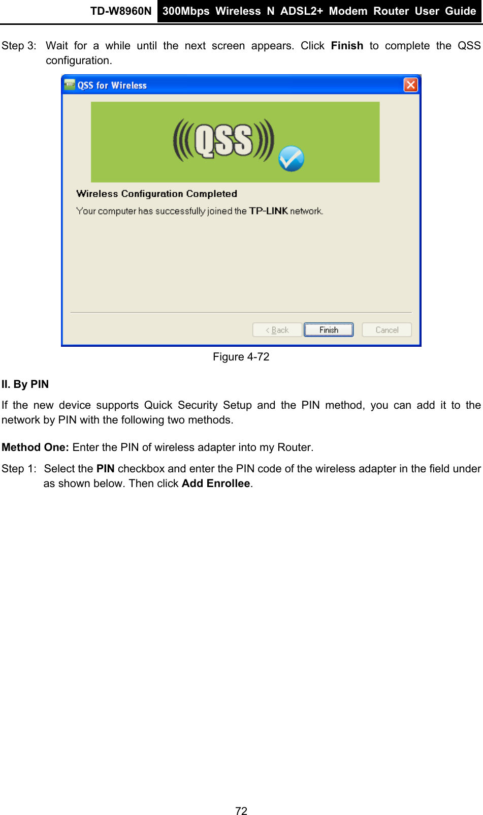TD-W8960N  300Mbps Wireless N ADSL2+ Modem Router User Guide  Step 3:  Wait for a while until the next screen appears. Click Finish to complete the QSS configuration.  Figure 4-72 II. By PIN If the new device supports Quick Security Setup and the PIN method, you can add it to the network by PIN with the following two methods. Method One: Enter the PIN of wireless adapter into my Router. Step 1:  Select the PIN checkbox and enter the PIN code of the wireless adapter in the field under as shown below. Then click Add Enrollee. 72 
