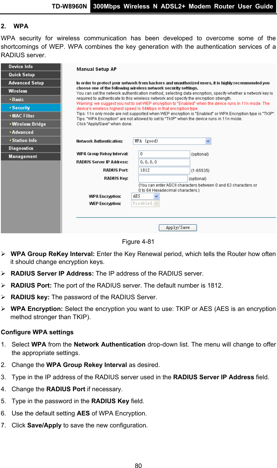 TD-W8960N  300Mbps Wireless N ADSL2+ Modem Router User Guide  2. WPA WPA security for wireless communication has been developed to overcome some of the shortcomings of WEP. WPA combines the key generation with the authentication services of a RADIUS server.  Figure 4-81 ¾ WPA Group ReKey Interval: Enter the Key Renewal period, which tells the Router how often it should change encryption keys. ¾ RADIUS Server IP Address: The IP address of the RADIUS server. ¾ RADIUS Port: The port of the RADIUS server. The default number is 1812. ¾ RADIUS key: The password of the RADIUS Server. ¾ WPA Encryption: Select the encryption you want to use: TKIP or AES (AES is an encryption method stronger than TKIP). Configure WPA settings 1. Select WPA from the Network Authentication drop-down list. The menu will change to offer the appropriate settings. 2. Change the WPA Group Rekey Interval as desired. 3.  Type in the IP address of the RADIUS server used in the RADIUS Server IP Address field. 4. Change the RADIUS Port if necessary. 5.  Type in the password in the RADIUS Key field. 6.  Use the default setting AES of WPA Encryption. 7. Click Save/Apply to save the new configuration. 80 