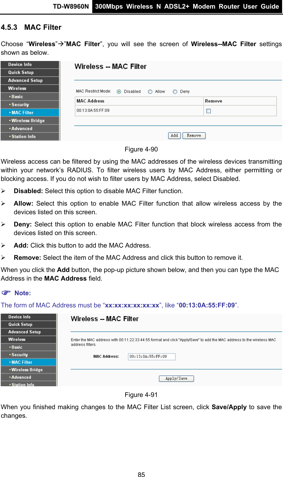 TD-W8960N  300Mbps Wireless N ADSL2+ Modem Router User Guide  4.5.3  MAC Filter Choose “Wireless”Æ”MAC Filter”, you will see the screen of Wireless--MAC Filter settings shown as below.  Figure 4-90 Wireless access can be filtered by using the MAC addresses of the wireless devices transmitting within your network’s RADIUS. To filter wireless users by MAC Address, either permitting or blocking access. If you do not wish to filter users by MAC Address, select Disabled. ¾ Disabled: Select this option to disable MAC Filter function. ¾ Allow: Select this option to enable MAC Filter function that allow wireless access by the devices listed on this screen. ¾ Deny:  Select this option to enable MAC Filter function that block wireless access from the devices listed on this screen. ¾ Add: Click this button to add the MAC Address. ¾ Remove: Select the item of the MAC Address and click this button to remove it. When you click the Add button, the pop-up picture shown below, and then you can type the MAC Address in the MAC Address field. ) Note: The form of MAC Address must be “xx:xx:xx:xx:xx:xx”, like “00:13:0A:55:FF:09”.  Figure 4-91 When you finished making changes to the MAC Filter List screen, click Save/Apply to save the changes. 85 